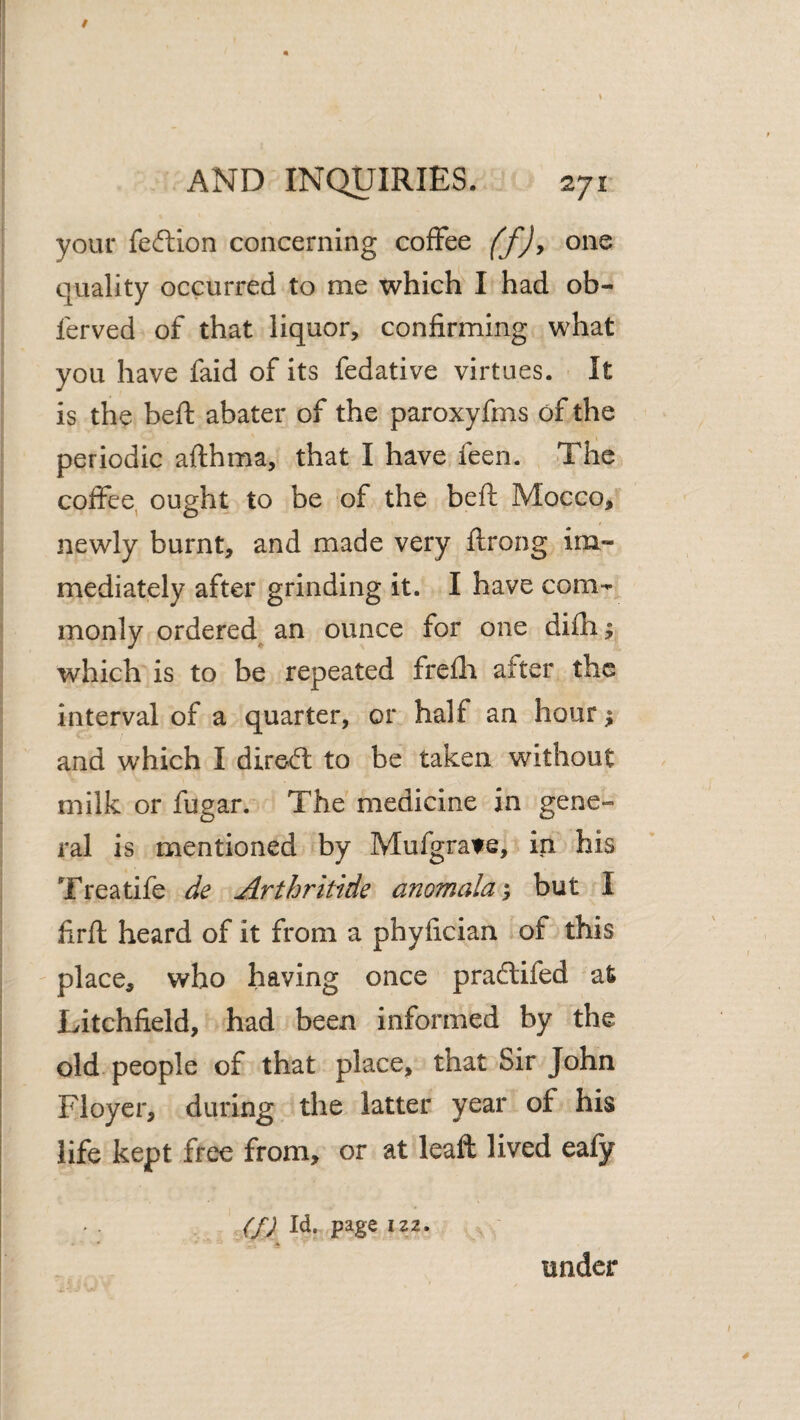 your feftion concerning coffee (f)y one quality occurred to me which I had ob- ferved of that liquor, confirming what you have faid of its fedative virtues. It is the heft abater of the paroxyfms of the periodic afthma, that I have feen. The coffee, ought to be of the beft Mocco, newly burnt, and made very ftrong im¬ mediately after grinding it. I have com¬ monly ordered^ an ounce for one difh ^ which is to be repeated frefli after the interval of a quarter, or half an hour ^ and which I direcfl to be taken without milk or fugar. The medicine in gene¬ ral is mentioned by Mufgrate, in his Treatife de Arthritide anomalai but I firft heard of it from a phyfician of this place, who having once pradlifed at Litchfield, had been informed by the old people of that place, that Sir John Floyer, during the latter year of his life kept free from, or at leafl lived ealy (fj *22. under