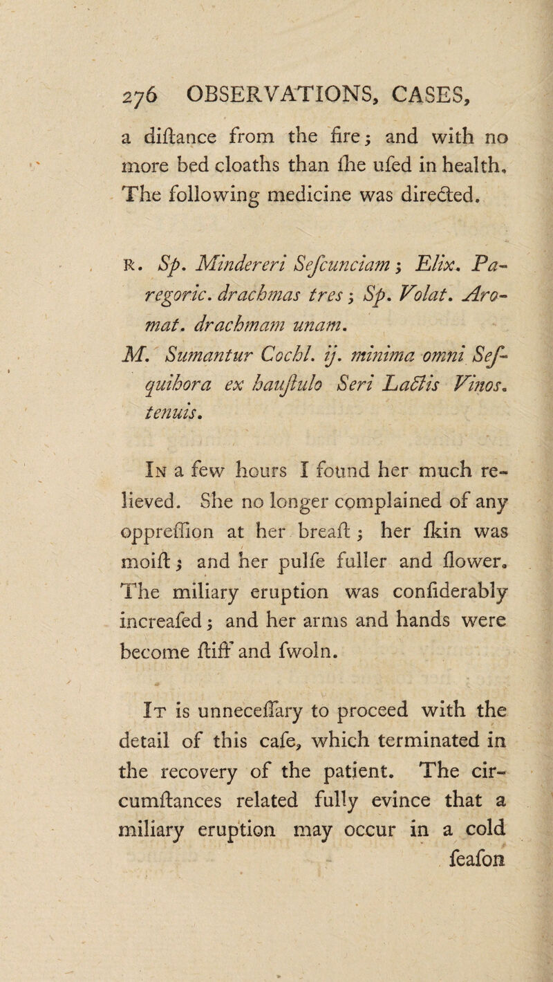 a diftance from the fire; and with no more bed deaths than the ufed in health. The following medicine was diredted. R. Sp. Mindereri SefcunciamElix. Pa^ regoric. drachmas tres; Sp. Volat. Aro-> mat. drachmam unam. M. Sumantur CochL ij. minima omni Sef- quihora ex hauJiiilQ Seri Ladlis Vhios. tenuis. In a few hours I found her much re¬ lieved. She no longer complained of any oppreffion at her breaft ^ her fkin was / moift ^ and her pulfe fuller and flower. The miliary eruption was confiderably increafed; and her arms and hands were become flifi' and fwoln. It is unneceflary to proceed with the detail of this cafe, which terminated in the recovery of the patient. The cir- cumflances related fully evince that a miliary eruption may occur in a cold feafon