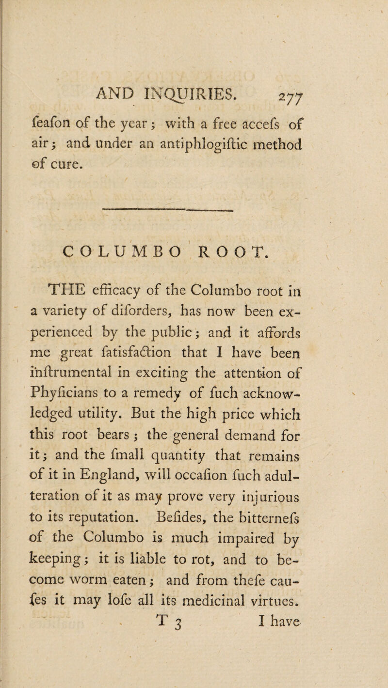 I feafon of the year; with a free accefs of air; and under an antiphlogiftic method of cure. C O L U M B O ROOT. \ THE efficacy of the Columbo root in a variety of diforders, has now been ex¬ perienced by the public; and it affords me great fatisfadtion that I have been ihftrumental in exciting the attention of Phyficians to a remedy of fuch acknow¬ ledged utility. But the high price which this root bears ; the general demand for it; and the fmall quantity that remains of it in England, will occafion fuch adul¬ teration of it as may prove very injurious to its reputation. Befides, the bitternefs of the Columbo is much impaired by keeping; it is liable to rot, and to be¬ come worm eaten; and from thefe cau- fes it may lofe all its medicinal virtues. T 3 I have-