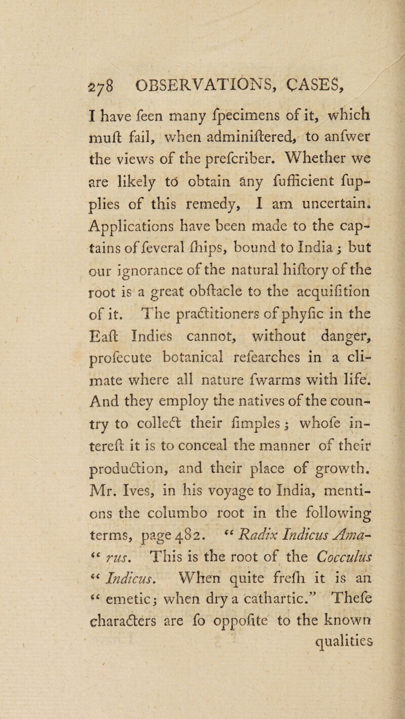 I have feen many fpecimens of it, which mufl; fail, when adminiftered, to anfwer the views of the prefcriber. Whether we are likely to obtain any fufficient fup- plies of this remedy, I am uncertain. Applications have been made to the cap¬ tains of feveral ihips, bound to India; but our ignorance of the natural hiftory of the root is a great obftacle to the acquifition of it. The praftitioners of phyfic in the Eaft Indies cannot, without danger, profecute botanical refearches in a cli¬ mate where all nature fwarms with life. And they employ the natives of the coun¬ try to colled; their Cmples; whofe in- terefl: it is to conceal the manner of their production, and their place of growth. Mr. Ives, in his voyage to India, menti¬ ons the columbo root in the following terms, page 482. Radix Indicus Aina-^ rus. This is the root of the Cocculus i Indicus. When quite frefh it is an emetic; when dry a cathartic.” Thefe characters are fo oppohte to the known qualities