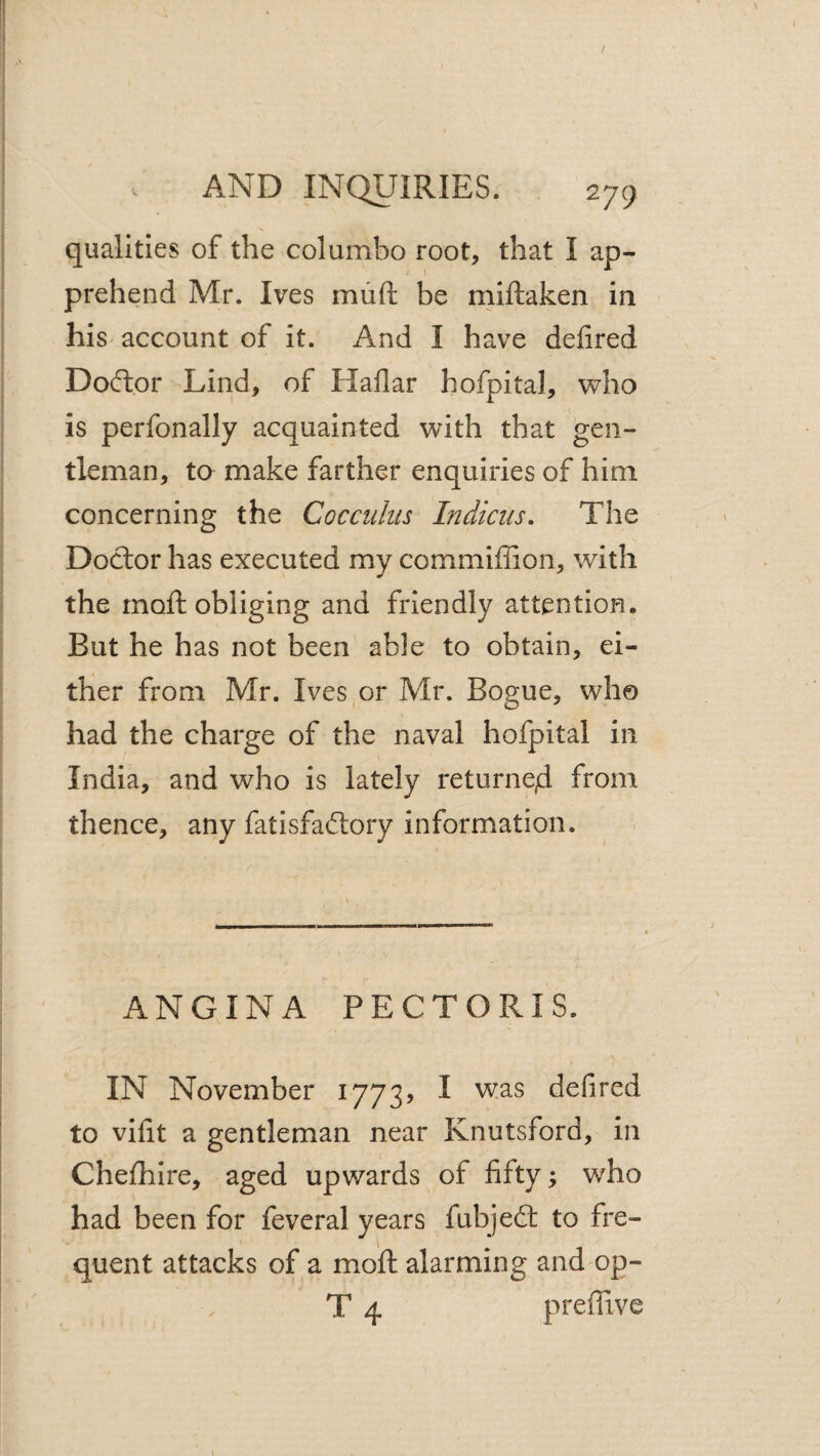 qualities of the columbo root, that I ap¬ prehend Mr. Ives miift be rniftaken in his^ account of it. And I have delired Doftor Lind, of Haflar hofpital, v^ho is perfonally acquainted with that gen¬ tleman, to make farther enquiries of him concerning the Cocciiliis Indicus. The Doctor has executed my commiffion, with the rnoft obliging and friendly attention. But he has not been able to obtain, ei¬ ther from Mr. Ives or Mr. Bogue, who had the charge of the naval hofpital in India, and who is lately returned from thence, any fatisfaftory information. ANGINA PECTORIS. IN November 1773? I was delired to vifit a gentleman near Knutsford, in Chefhire, aged upwards of fifty; who had been for feveral years fubjed: to fre¬ quent attacks of a moft alarming and op- T 4 preffive