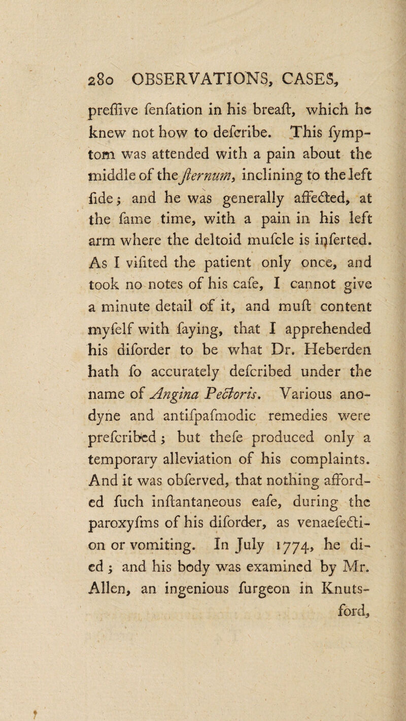 preffive fenfation in his breaft, which he knew not how to deferibe. This fymp- tom was attended with a pain about the middle of the fiermim^ inclining to the left fide^ and he was generally alFedled, at the fame time, with a pain in his left arm where the deltoid mufcle is ii^ferted. \ As I vifited the patient only once, and took no notes of his cafe, I cannot give a minute detail of it, and muft content myfelf with faying, that I apprehended his diforder to be what Dr. Heberden hath fo accurately deferibed under the name (^{Angina Pe5loris, Various ano¬ dyne and'antifpafmodic remedies were preferibed; but thefe produced only a temporary alleviation of his complaints. And it was obferved, that nothing afford¬ ed fuch inftantaneous eafe, during the paroxyfms of his diforder, as venaefedi- on or vomiting. In July 1774> he di¬ ed 'y and his body was examined by Mr, Allen, an ingenious furgeon in Knuts- ford.