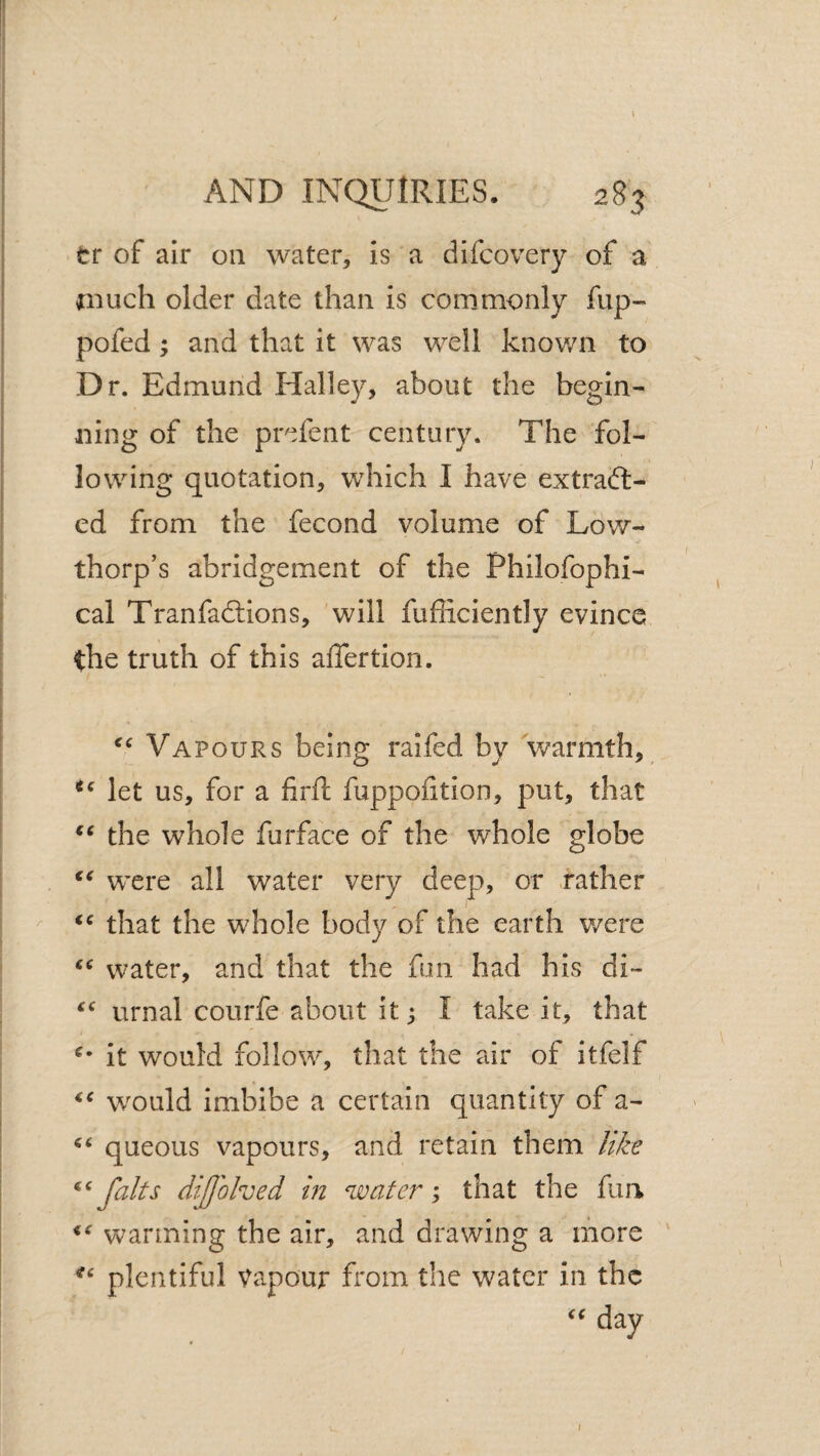 ^ \ \ I AND INQUIRIES. 283 I tr of air on water. Is a dlfcovery of a j jnuch older date than is commonly fup- I pofed; and that It was well knov/n to I Dr. Edmund Halley, about the begin- I ning of the prefent century. The fol- 1 lowing quotation, which I have extraft- I ed from the fecond volume of Low- I thorp’s abridgement of the Philofophi- I, cal Tranfadlions, will fufficiently evince I the truth of this aflertion. f I i I Vapours being raifed by warmth, let us, for a firft fuppofition, put, that the whole furface of the whole globe . were all water very deep, or .rather  that the whole body of the earth v/ere water, and that the fun had his di- urnal courfe about it; I take it, that it would follow, that the air of itfelf w^ould imbibe a certain quantity of a- i queous vapours, and retain them like \ faits di/Johed in water ; that the fun warming the air, and drawing a more plentiful Vapour from the water in the day