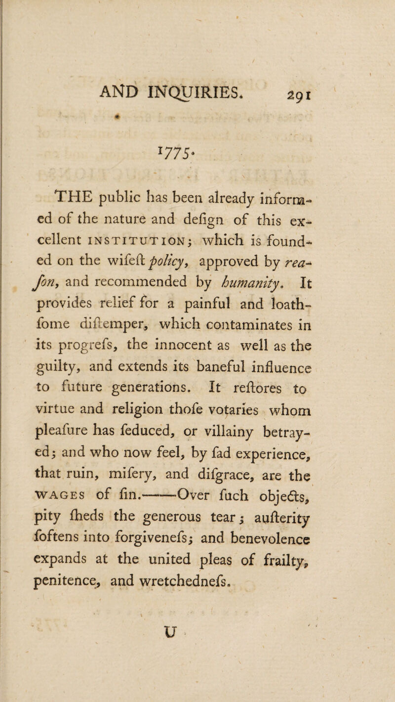 / ■ r- ^775 ‘ \ THE public has been already inform-- cd of the nature and defign of this ex¬ cellent INSTITUTION; which is found¬ ed on the wifeft policy^ approved by rea-^ Jon, and recommended by humanity. It provides relief for a painful and loath- fome diftemper, which contaminates in its progrefs, the innocent as well as the guilty, and extends its baneful influence to future generations. It reftbres to virtue and religion thofe votaries whom pleafure has feduced, or villainy betray¬ ed; and who now feel, by fad experience, that ruin, mifery, and difgrace, are the WAGES of fin.-Over fuch objeds, pity flaeds the generous tear; aufterity foftens into forgivenefs; and benevolence expands at the united pleas of frailty, penitence, and wretchednefs. U