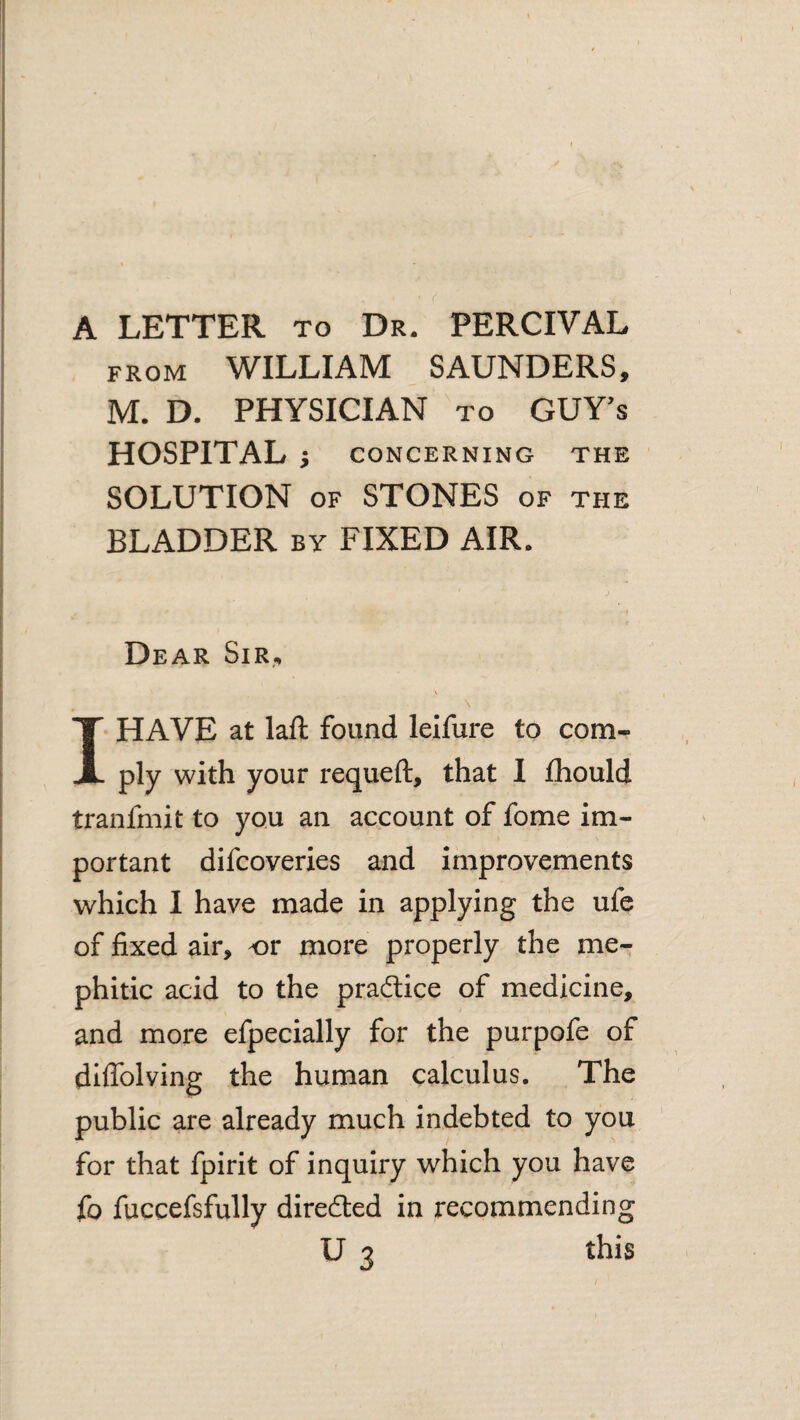 A LETTER to Dr. PERCIVAL FROM WILLIAM SAUNDERS, M. D. PHYSICIAN to GUY’s HOSPITAL j CONCERNING THE SOLUTION OF STONES of the BLADDER by FIXED AIR. Dear Sir,, \ I HAVE at laft found leifure to com¬ ply with your requeft, that I fhould tranfmit to you an account of fome im¬ portant difcoveries and improvements which I have made in applying the ufe of fixed air, or more properly the me¬ phitic acid to the practice of medicine, and more efpecially for the purpofe of dilTolving the human calculus. The public are already much indebted to you for that fpirit of inquiry which you have fo fuccefsfully diredled in recommending