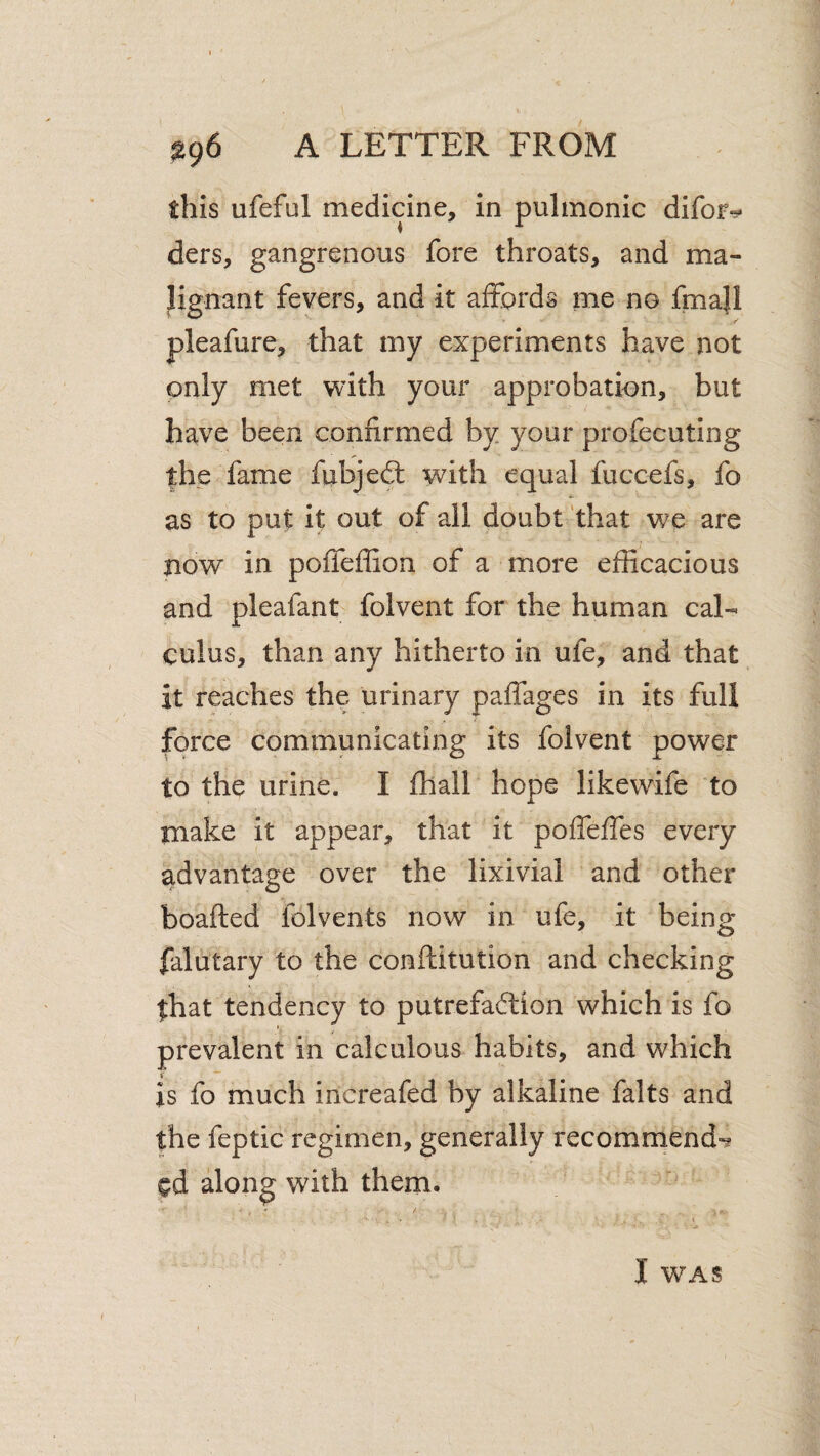 this ufeful medicine, in pulmonic difor^ ders, gangrenous fore throats, and ma¬ lignant fevers, and it affords me no fmaU pleafure, that my experiments have not only met with your approbation, but have been confirmed by your profecuting the fame fixbjedl with equal fuccefs, fo as to put it out of all doubt 'that we are now in poffeffion of a more efficacious and pleafant folvent for the human cal¬ culus, than any hitherto in ufe, and that it reaches the urinary paffages in its full force communicating its folvent power to the urine. I fhall hope likewife to make it appear, that it pofTeffes every advantage over the lixivial and other boafted folvents now in ufe, it being falutary to the conftitution and checking that tendency to putrefa6lion which is fo prevalent in calculous habits, and which i is fo much increafed by alkaline falts and the feptic regimen, generally recommend-^ cd along with them. I WAS