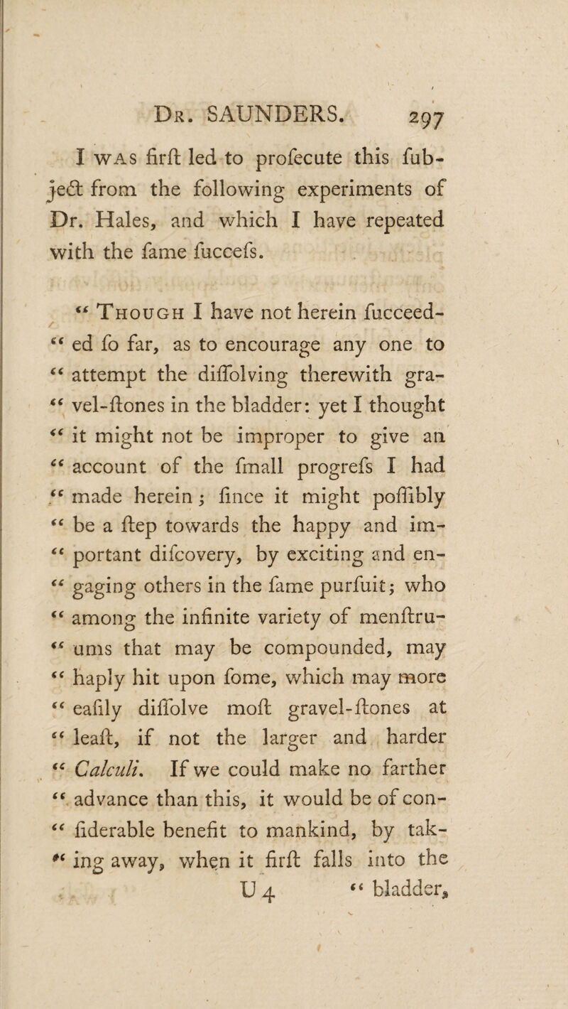 I WAS firft led to profecute this fub- jeft from the following experiments of Dr. Hales, and which I have repeated with the fame fuccefs. ‘^Though I have not herein fucceed- / ed fo far, as to encourage any one to attempt the diffolving therewith gra- vel-ftones in the bladder: yet I thought it might not be improper to give an account of the fmall progrefs I had made herein; fince it might poffibly be a ftep towards the happy and im- portant difcovery, by exciting and en- gaging others in the fame purfuit; who among the infinite variety of menftru- urns that may be compounded, may haply hit upon fome, which may more eafily dififolve moft gravel-ftones at leaft, if not the larger and harder Calculi. If we could make no farther advance than this, it would be of con- fiderable benefit to mankind, by tak- ing away, wh^n it firft falls into the U4 bladder^