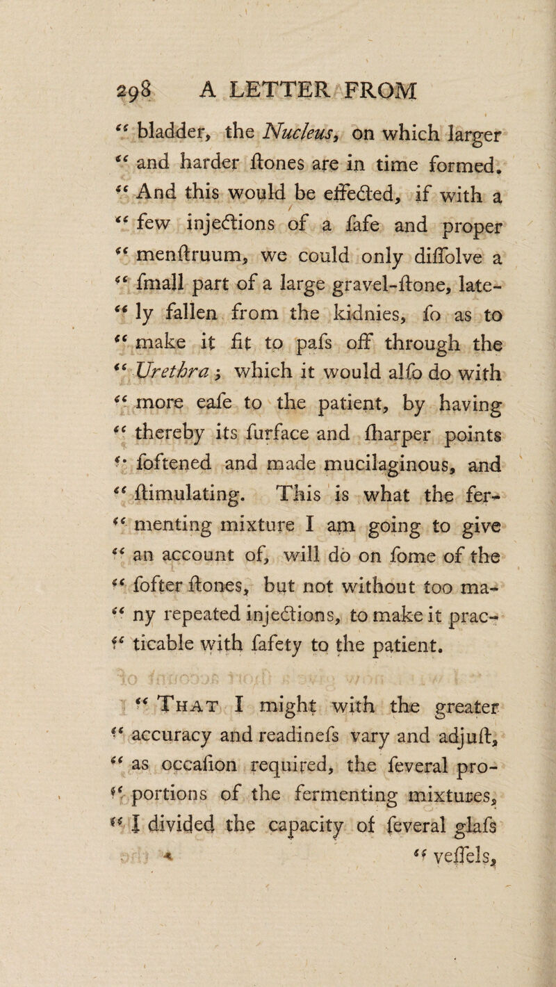 “ bladder, the Nucleus, on which larger “ and harder ftones are in time formed. And this would be elfeded, if with a few injedtions of a fafe and proper menftruum, we could only diffolve a fmall part of a large gravel-ftone, late- ly fallen from the kidnies, fo as to make it fit to pafs oif through the Urethra; which it would alfo do with more eafe to the patient, by having thereby its furface and fiiarper points foftened and made mucilaginous, and ftimulating. This is what the fer-** menting mixture I am going to give an account of, will do on fome of the fofter ftones, but not without too ma^ ny repeated injeftions, to make it prac- ticable with fafety to the patient. That I might with the greater accuracy and readinefs vary and adjuft, as occafion required, the feveral pro- portions of the fermenting mixtures, I divided the capacity of feveral glafs < velfels. I