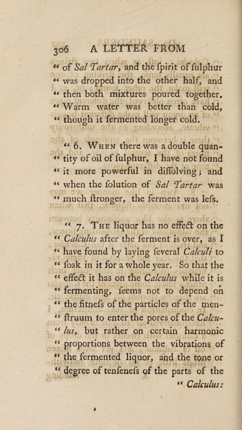 of Sal T’arfary and the fpirit of fulphur was dropped into the other half, and then both mixtures poured together. Warm water was better than cold, though it fermented longer cold. 6. When there was a double quan- tity of oil of fulphur, I have not found it more powerful in diffolving; and when the folution of Sal Tartar was much ftronger, the ferment was lefs. 7. The liquor has no effeft on the Calculus after the ferment is over, as I have found by laying feveral Calculi to foak in it for a whole year. So that the «« effed: it has on the Calculus while it is fermenting, feems not to depend oh the fitnefs of the particles of the men- ftruum to enter the pores of the Calcu- lusy but rather on certain harmonic proportions between the vibrations of the fermented liquor, and the tone or degree of tenfenefs of the parts of the Calculus: