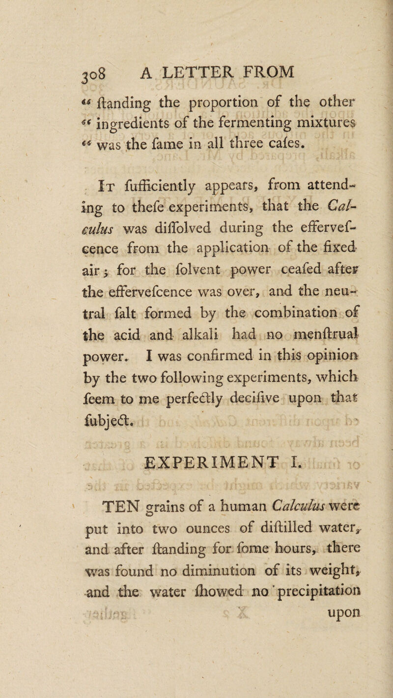 ftanding the proportion of the other ingredients of the fermenting mixtures was ,the fame in all three cafes. It fufRciently appears, from attend¬ ing to thefe experiments, that the Cal¬ culus was diffolved during the effervef- cence from the application of the fixed air 5 for the folvent power ceafed after the effervefcence was over, and the neu¬ tral fait formed by the combination of the acid and alkali had no menftrual power. I was confirmed in this opinion by the two following experiments, which feem to me perfectly decifive upon that EXPERIMENT I. TEN grains of a human Calculus were put into two ounces of diflilled water^ and after ftanding for feme hours, there was found no diminution of its weight, -and the water ftiowed no precipitation • - upon