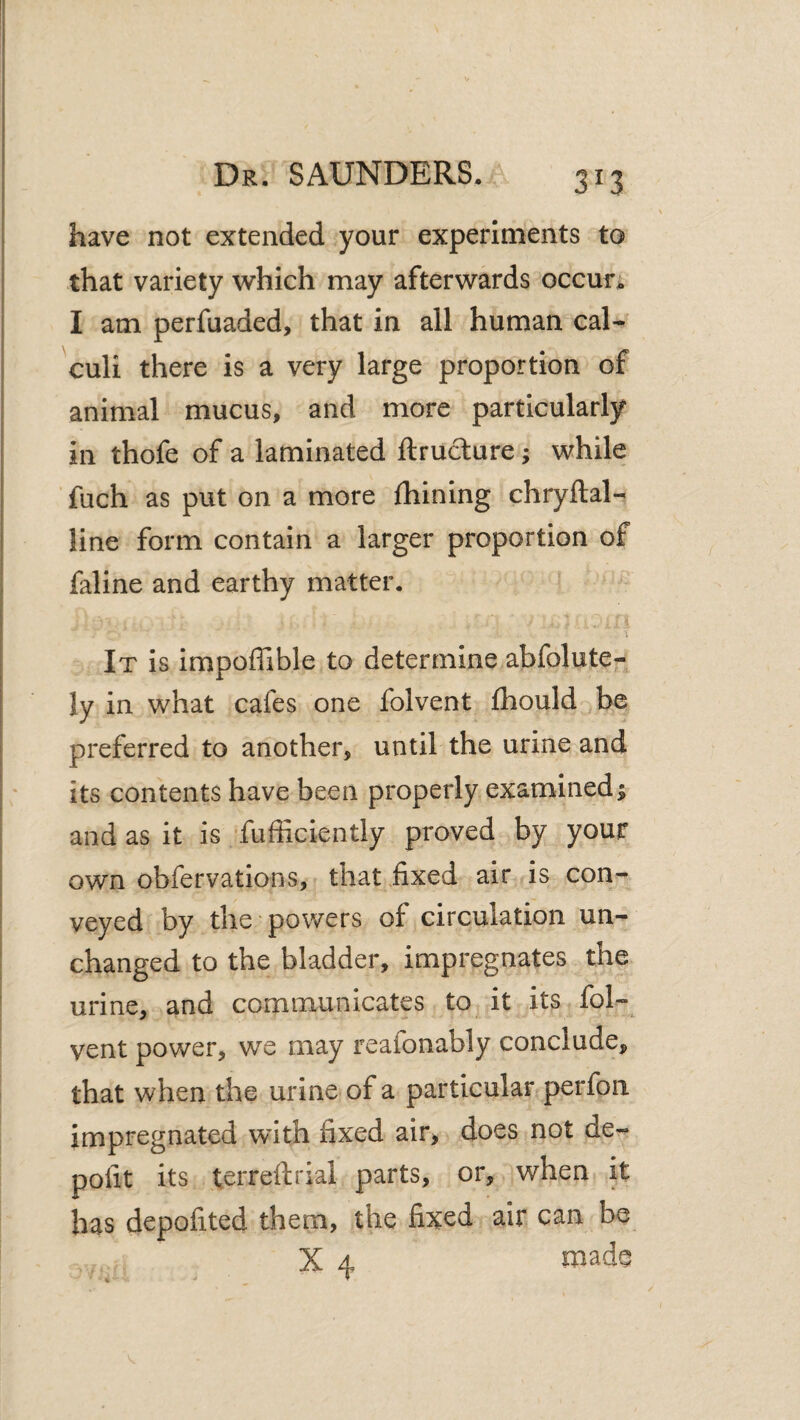 have not extended your experiments to that variety which may afterwards occur; I am perfuaded, that in all human cal¬ culi there is a very large proportion of animal mucus, and more particularly in thofe of a laminated ftruclure; while fuch as put on a more fhining chryftal- line form contain a larger proportion of faline and earthy matter. It is impoffible to determine abfolute- ly in what cafes one folvent fhould be preferred to another, until the urine and its contents have been properly examined; and as it is fuflSciently proved by your own obfervations, that .fixed air is con¬ veyed by the powers of circulation un¬ changed to the bladder, impregnates the urine, and communicates to it its fol¬ vent power, WQ may reafonably conclude, that when the urine of a particular perfon impregnated with fixed air, does not de- pofit its terreftrial parts, or, when it has depofited them, the fixed air can be X 4 tnade