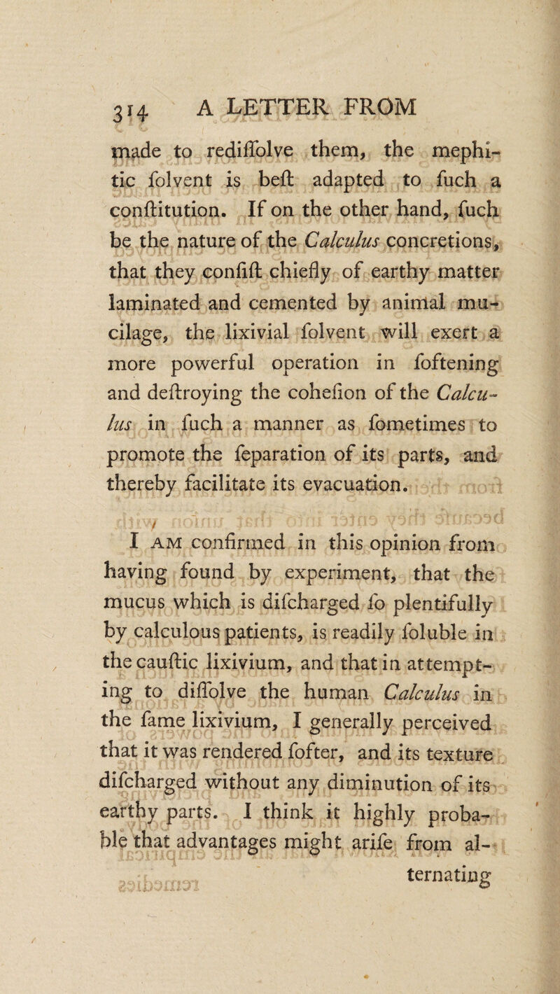 3H made to rediffolve them, the mephi¬ tic folvent is heft adapted to fuch a conftitution. If on the other hand, fuch be the nature of the Calculus concretions, that they confift chiefly of earthy matter laminated and cemented by animal mu¬ cilage, the lixivial folvent will exert a more powerful operation in foftening and defliroying the cohefion of the CalcU‘- lus in fuch a manner as fometimes to promote the feparation of its parts, and thereby facilitate its evacuation. / I AM confirmed in this opinion from having found by experiment, that the mucus which is difcharged fo plentifully by calculous patients, is readily foluble in thecauflic lixivium, and that in attempt¬ ing to diffolve the human Calculus in the fame lixivium, I generally perceived that it was rendered fofter, and its texture difcharged without any diminution of its earthy parts. I think it highly proba¬ ble that advantages might arife from al¬ ternating