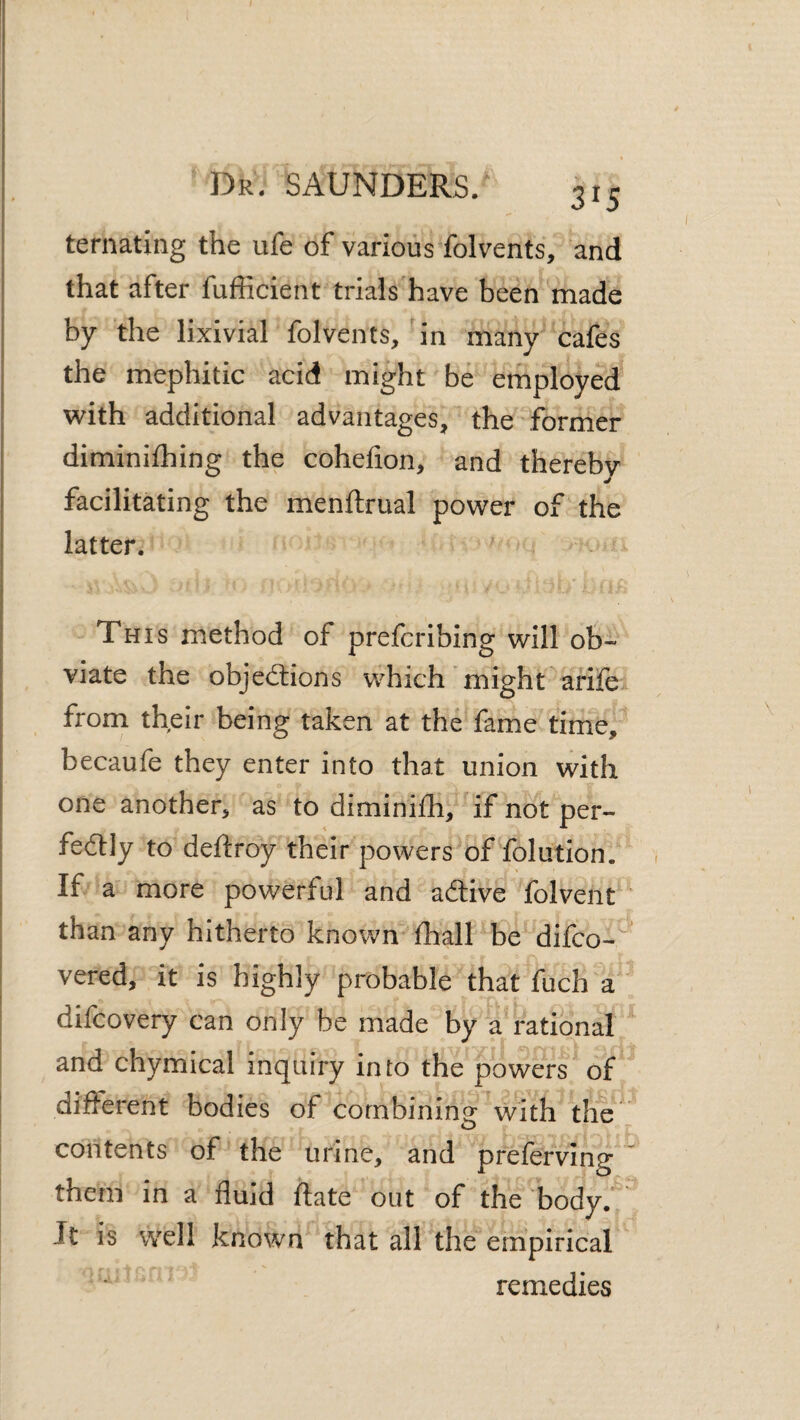 315 ternating the ufe of various folvents, and that after fufficient trials'have been made by the lixivial folvents, in many cafes the mephitic acid might be employed with additional advantages, the former diminifhing the cohefion, and thereby facilitating the menftrual power of the latter. This method of prefcribing will ob¬ viate the objections which’might arife from their being taken at the fame time, becaufe they enter into that union with one another, as to diminifh, if not per¬ fectly to deftroy their powers of folution. , If a more powerful and aCtive folvent than any hitherto known fhall be difco- ' vered, it is highly probable that fuch a ^ difcovery can only be made by a rational and chymical inquiry into the powers of different bodies of combining with the contents of the urine, and preferving ' them in a fluid ftate out of the body. Jt is well known that all the empirical remedies