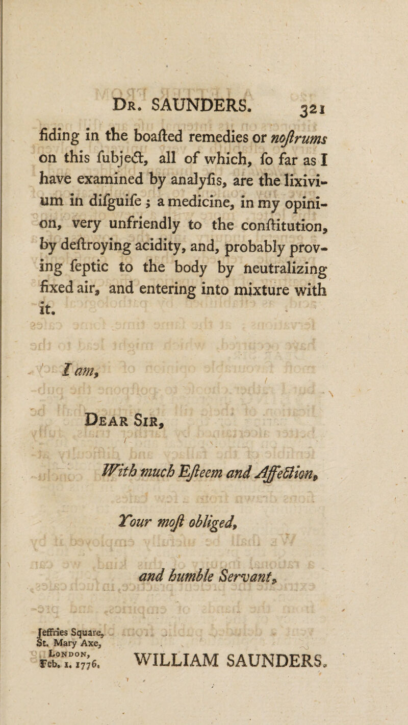 fiding in the boafted remedies or nojirums on this fubjeift, all of which, fo far as I have examined by analylis, are the lixivi¬ um in diiguife j a medicine, in my opini¬ on, very unfriendly to the conftitution, by deftroying acidity, and, probably prov¬ ing feptic to the body by neutralizing fixed air, and entering into mixture with it. ■' I am, I Dear Sir, £, ^ \ ^ ^ , With much EJieem and Affe^im, Tour mojl obliged, r . - V r ’ I and humble Servant^ Jeffries Square, - St. Mary Axe, London, feb, x« 1776, WILLIAM SAUNDERS.