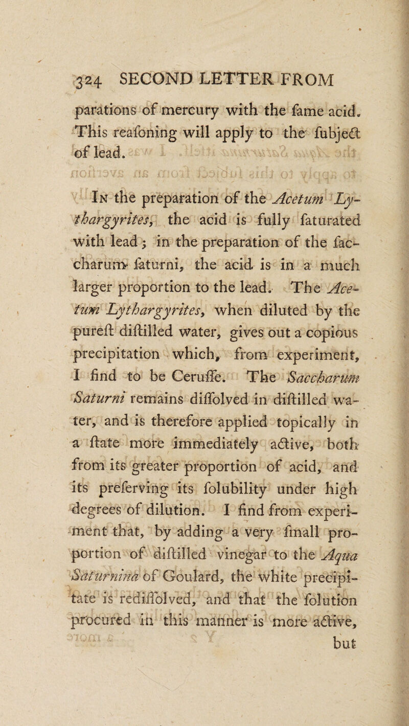 parations of mercury with the fame acid. This reafoning will apply to the fubjedl of lead. In the preparation of the Acetum Ly- thargyritesj the acid is fully faturated with lead ; in the preparation of the fac- charunv laturni, the acid is in a much larger proportion to the lead. The Ace-^ turn Lythargyritesy when diluted by the pureft diftilled water, gives out a copious precipitation which, from experiment, I find to be Ceruffe. The Saccharum Saturni remains diflfolved in diftilled wa¬ ter, and is therefore applied topically in a ftate more immediately a6live, both from its greater proportion of acid, and its preferving its folubility under high degrees of dilution. I find from experi¬ ment that, by adding a very fmall pro¬ portion of diftilled vinegar to the Aqua Satiirnina bi Gonl^ivA^ the white preeipi- tate is rediffolved, and that the folution procured in this manner is more adtive, but