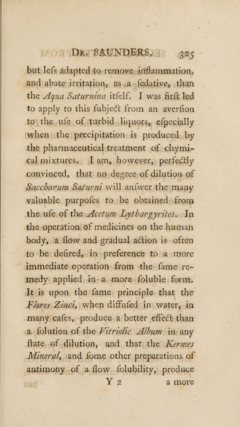 but lefs adapted to remove iaflainmation^. and abate irritation, as av^fedative, than the Aqua Saturmna itfelf. I was iirft led to apply to this fubjedl from an averfion to the life of turbid liquors, ^efpecially when the precipitation is produced by the pharmaceutical treatment of chymi- cal mixtures. I am,, however, perfectly convinced, that no degree of dilution of Saccharum Saturni will anfwer the many valuable purpofes to be obtained from the ufe of the Acetum Lythargyrites. In the operatioa of medicines on the human body, a flow and gradual adlion is often to be defired, in preference to a more immediate operation from tlie fame re¬ medy applied in • a more foluble form. It is upon the fame principle that the Flores Zinci^ when diffufed in water, in many cafes, produce a better ^effefb than a folution of the Vitriolic Album in any Rate of dilution, and that the Kermes Mineral^ and fome other preparations of antimony of a flow folubility, produce Y 2 a more