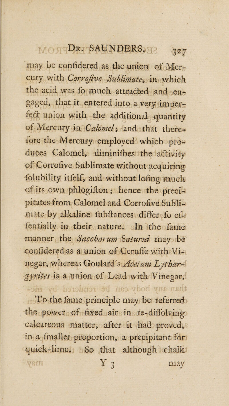 I3r. SAUNDERS, yir* 3^7 may be confidered as the union of Mer¬ cury with Corrojive Sublimate, in which the acid was fo much attraded and en¬ gaged, that it entered into a very imper- fed union with the additional quantity ot Mercury in Calomel; and that there¬ fore the Mercury employed which pro¬ duces Calomel, diminilhes ‘'the acSlivity of Corrofive Sublimate without acquiring folubility itfelf, and without lofing much of its own phlogifton; hence the preci¬ pitates from Calomel and Corrofive Subli¬ mate by alkaline fubllances differvfo ef- fentially in their nature. In the fame manner the Saccharurn Batumi may be confidered as a union of Ceruffe with Vi¬ negar, whereas Goulard's Acetum Lythar-’ gyrites is a union of Lead with Vinegar. To the fame principle may be referred the power of fixed air in re-dififolving calcareous matter, after it had proved, in a fmaller proportion, a precipitant for quick-lime. So that although chalk Y 3 may