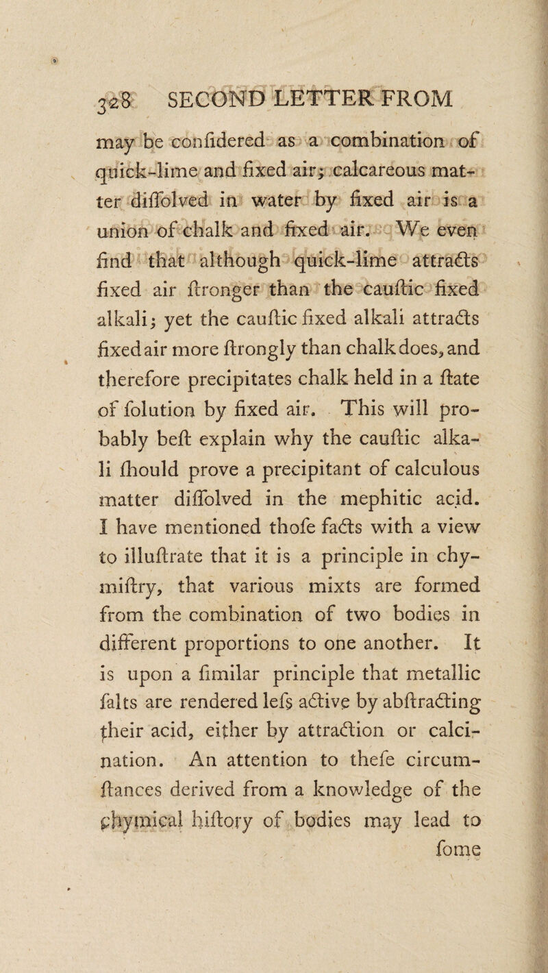 ¥ may be confidered^ as a *^cotnbination of iquick-lime and fixed air; .calcareous mat¬ ter'^diffolved in! waterlby fixed ^^air isia union of chalk and fixed ' airWe even Q find ^ thatalthough quick4ime attracts fixed air ftronger^than the cauftic fixed alkali; yet the cauftic fixed alkali attradls fixed air more ftrongly than chalk does^ and therefore precipitates chalk held in a ftate of folution by fixed air. This will pro¬ bably beft explain why the cauftic alka¬ li ftiould prove a precipitant of calculous matter diffolved in the mephitic acid. I have mentioned thofe facfts with a view to illuftrate that it is a principle in chy- miftry, that various mixts are formed from the combination of two bodies in different proportions to one another. It is upon a fimilar principle that metallic falts are rendered left acftive by abftradling |;heir acid, either by attradion or calci¬ nation. An attention to thefe circum- ftances derived from a knowledge of the ^'byinical hiftory of bodies may lead to fome