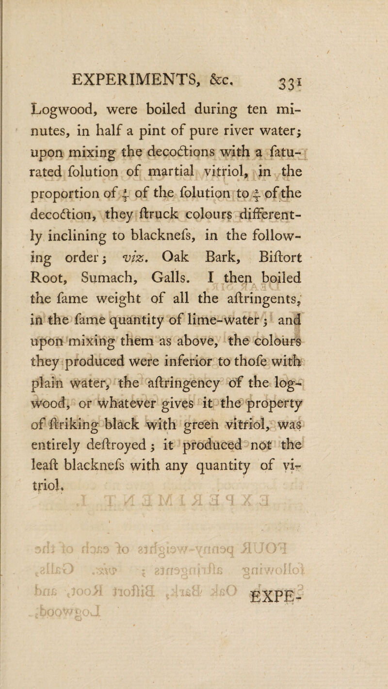 Logwood, were boiled during ten mi¬ nutes, in half a pint of pure river water^ upon mixing the decodlions with a fatu- rated folution of martial vitriol, in the proportion of | of the folution to ^ of .the decoftion, they ftruck colours different¬ ly. inclining to blacknefs, in the follow¬ ing orders viz. Oak Bark, Biftort * Root, Sumach, Galls. I then boiled the fame weight of all the aflringents, in the fame quantity of lime- water and upontaixing them as above, the colours they produced were inferior to thofe with plain water, the aftringency of the log¬ wood, or whatever gives it the property of ftriking black with green vitriol, was entirely deftroyed; it produced ^Ot the leaft blacknefs with any quantity of vir trioh » I \ h 8]r;o_.v^vnn3q ; vniwcli: i noma eXPE-