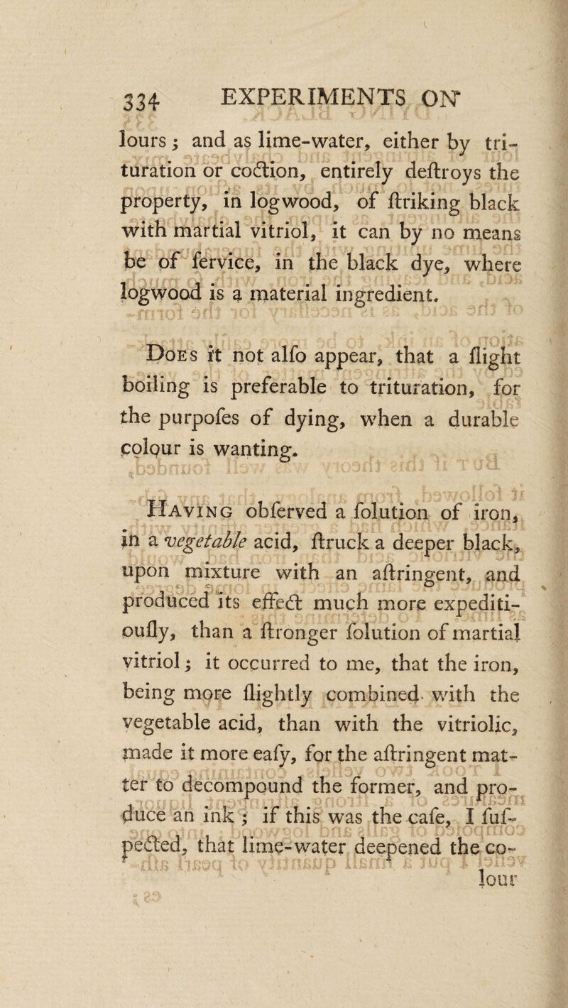 334 EXPERIMENTS ON lours ; and as lime-water, either by tri- turation or coition, entirely deftroys the property, in logwood, of ftriking black with martial vitriol, it can by no means I be of fervice, in the black dye, where logwood is ^ niaterial ingredient. ^ y T Does it not alfo appear, that a flight boiling is preferable to trituration, for the purpofes of dying, when a durable polgur is wanting. Havi NG obferved a folution of iron, in a vegetable acid, flruck a deeper black, upon mixture with an aftringent,,. and product its effect much more expediti- pufly, than a ftronger folution of martial vitriol; it occurred to me, that the iron, being more flightly combined- with the vegetable acid, than with the vitriolic, made it more ealy, for the allringent mat^ ter to decompound the former, and pro- duce an Ink ; if this was the cafe, I fuf- pedled;, that lime-water deepened the co~ lour 1-