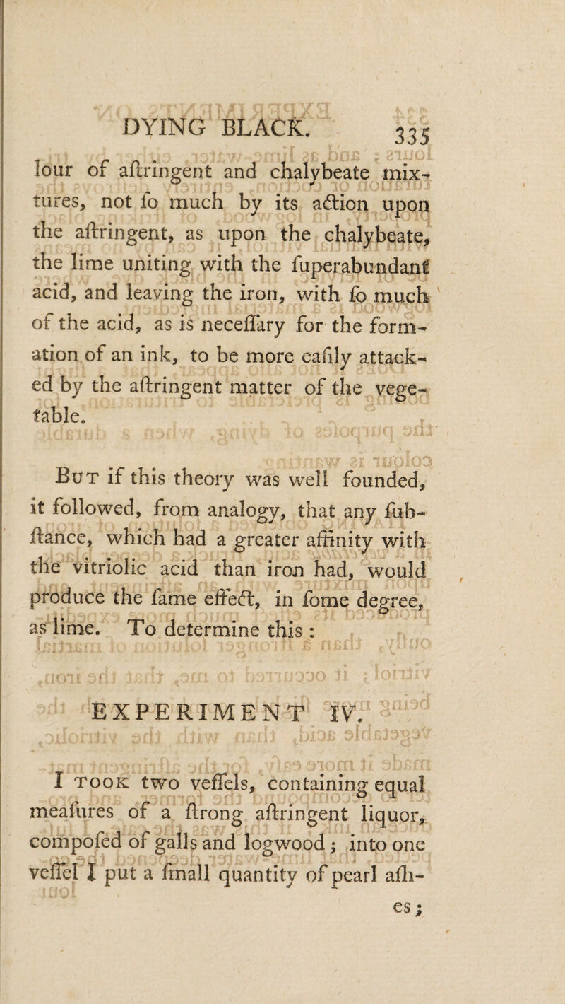 lour of aftringent and chalybeate mix^ ^ ^ ^ UJUBiv' tures, not lo much by its adtion . upon the aftringent, as upon the chalybeate, the lime uniting with the fuperabundani acid, and leaving the iron, with fo much of the acid, as is neceffary for the form¬ ation of an ink, to be more eafily attack¬ ed by the aftringent matter of the vege¬ table. But if this theory was well founded, it followed, from analogy, that any fub- ftance, which had a greater affinity with the vitriolic acid than iron had, would produce the fame effeft, in fome degree, as lime. To determine this: I M EXPERIMENT IV. I TOOK two vefTels, containing equal meafures of a ftrong aftringent liquor, compofed of galls and logwood; into one veflel I put a fmall quantity of pearl alli¬ es;