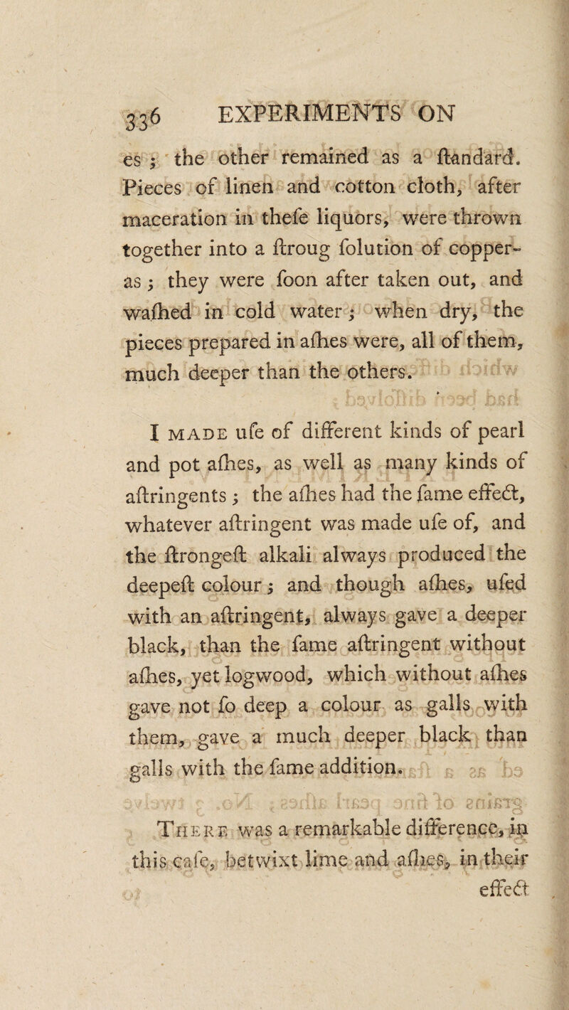 es ; the other remained as a ftandard. Pieces of linen and cotton cloth, after maceration in thefe liquors, were thrown together into a ftroug folution of copper- as; they were foon after taken out, and wafhed in cold water; when dry, the pieces prepared in aflhes were, all of them, much deeper than the others. I MADE life of different kinds of pearl and pot aflies, as well as many kinds of aftringents ; the aihes had the fame effed:, whatever aftringent was made ufe of, and the ftrongeft alkali always produced the deepeft colour 5 and though afhes, ufed with an aftringent, always gave a deeper black, than the fame aftringent without afties, yet logwood, which without aflhes gave not fo deep a colour as galls with them, gave a much deeper black than palls with the fame addition. o Th ERE was a remarkable difference, ip this cafe, betwixt lime and afties, in their effed