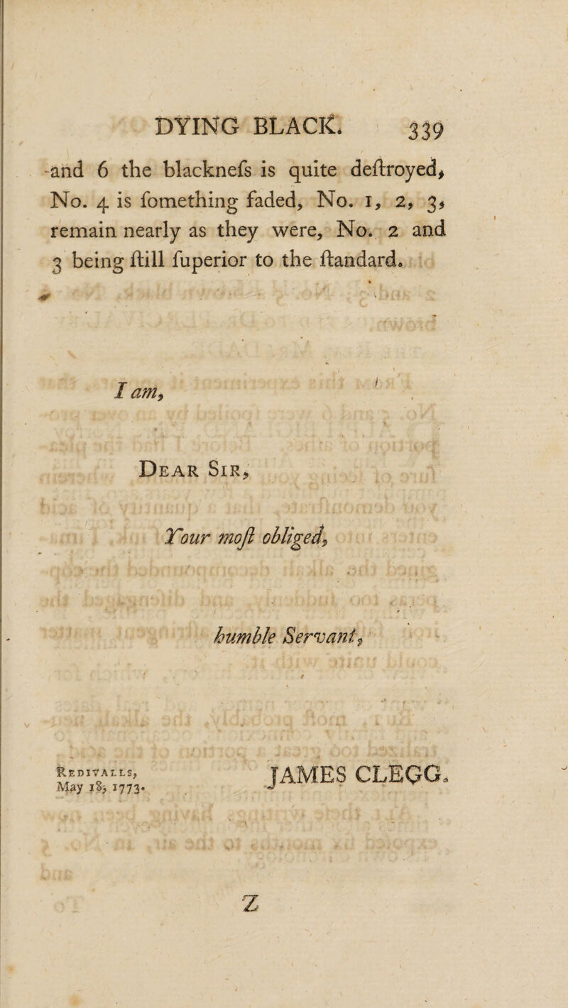 -and 6 the blacknefs is quite deftroyed^ No. 4 is fomething faded. No. i, 2, 3^ remain nearly as they were. No. 2 and 3 being ftill fuperior to the ftandard. ^ * r * • i \ I am^ ^ > Dear Sir, Tour moji obliged^ » humble Servant^ f f 1 JAMES CLEGG. ReoiVALLS, M^y iS> 1773. Z