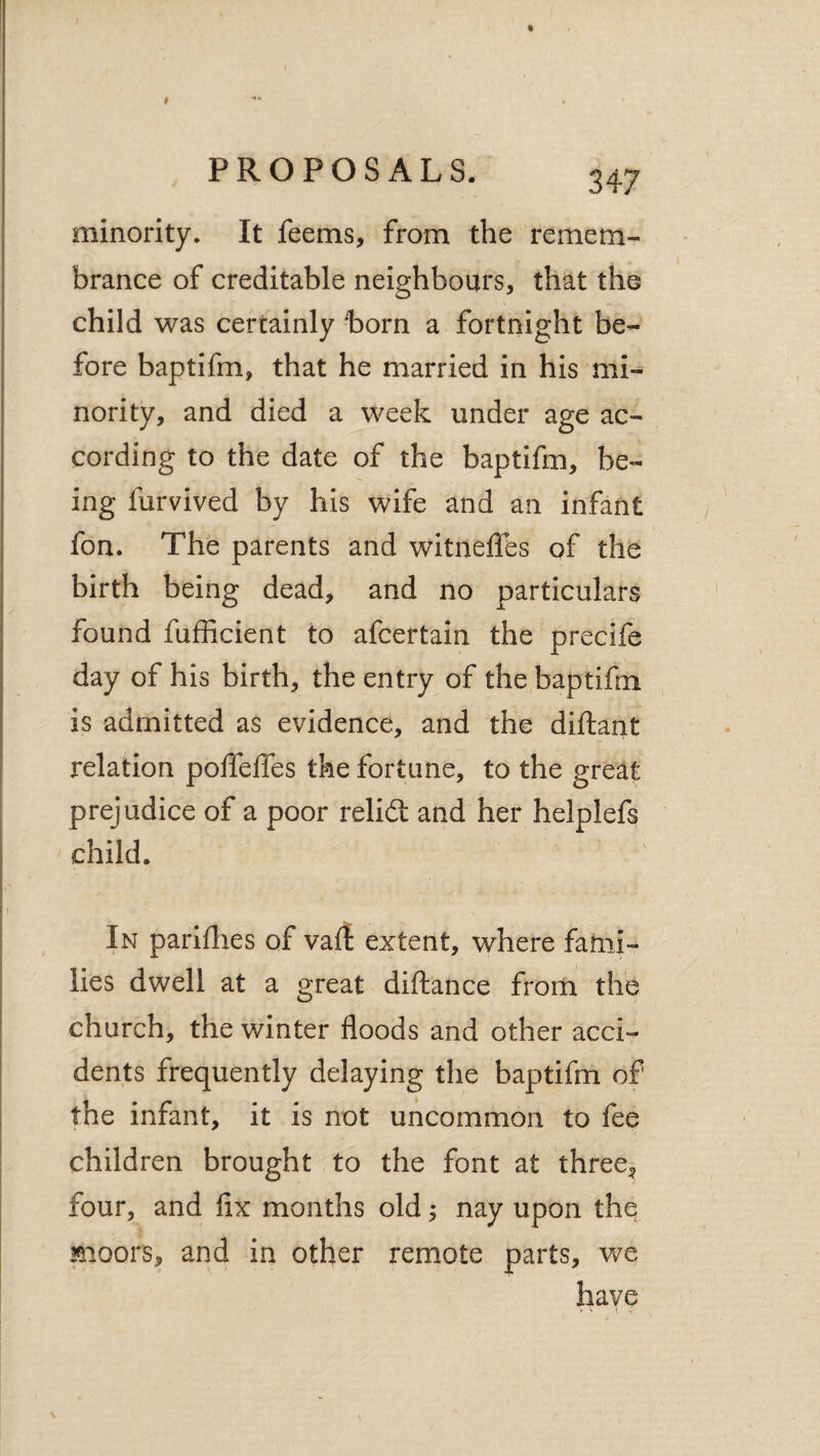 minority. It feems, from the remem¬ brance of creditable neighbours, that the child was certainly -born a fortnight be¬ fore baptifm, that he married in his mi¬ nority, and died a week under age ac¬ cording to the date of the baptifm, be¬ ing furvived by his wife and an infant fon. The parents and witneffes of the birth being dead, and no particulars found fufficient to afcertain the precife day of his birth, the entry of the baptifm is admitted as evidence, and the diftant relation polfelTes the fortune, to the great prejudice of a poor relidt and her helplefs child. In pariflies of va(i extent, where fami¬ lies dwell at a great diftance from the church, the winter floods and other acci¬ dents frequently delaying the baptifm of the infant, it is not uncommon to fee children brought to the font at three^ four, and fix months old; nay upon the moors, and in other remote parts, we have 7 Y { .