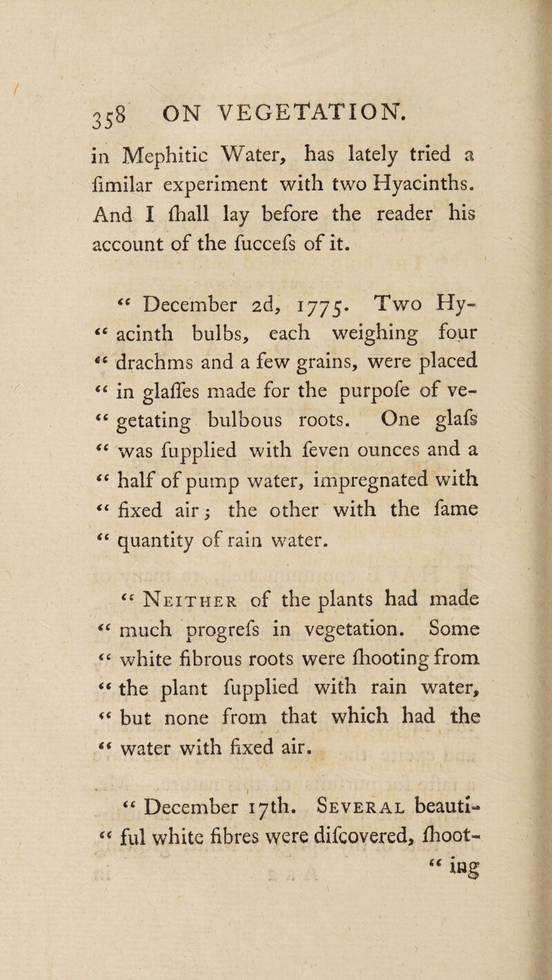 in Mephitic Water, has lately tried a fimilar experiment with two Hyacinths. And I fliall lay before the reader his account of the fuccefs of it. I December 2d, 1775. Two Hy- acinth bulbs, each weighing four drachms and a few grains, were placed in glaffes made for the purpofe of ve- getating bulbous roots. One glafs was fupplied with feven ounces and a half of pump water, impregnated with fixed air ^ the other with the fame quantity of rain water. Neither, of the plants had made much progrefs in vegetation. Some white fibrous roots were {hooting from the plant fupplied with rain water, but none from that which had the water with fixed air. ' I “ December 17th. Several beautl- “ fill white fibres were difcovered, flioot-