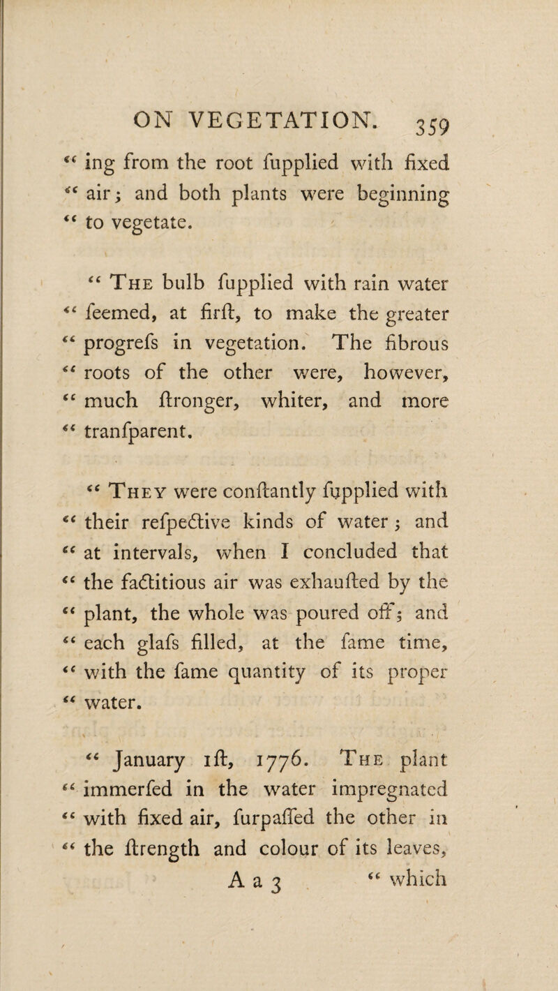 ing from the root fupplied with fixed air; and both plants were beginning to vegetate. The bulb fupplied with rain water feemed, at firft, to make the greater progrefs in vegetation. The fibrous roots of the other v/ere, however, much flronger, whiter, and more tranfparent. They were conftantly fupplied with their refpeftive kinds of water ; and at intervals, when I concluded that the fadlitious air was exhaufted by the plant, the whole was poured off; and each glafs filled, at the fame time, with the fame quantity of its proper water. January ift, 1776. The plant immerfed in the water impregnated with fixed air, furpaffed the other in the ftrength and colour of its leaves, A a 3 . which