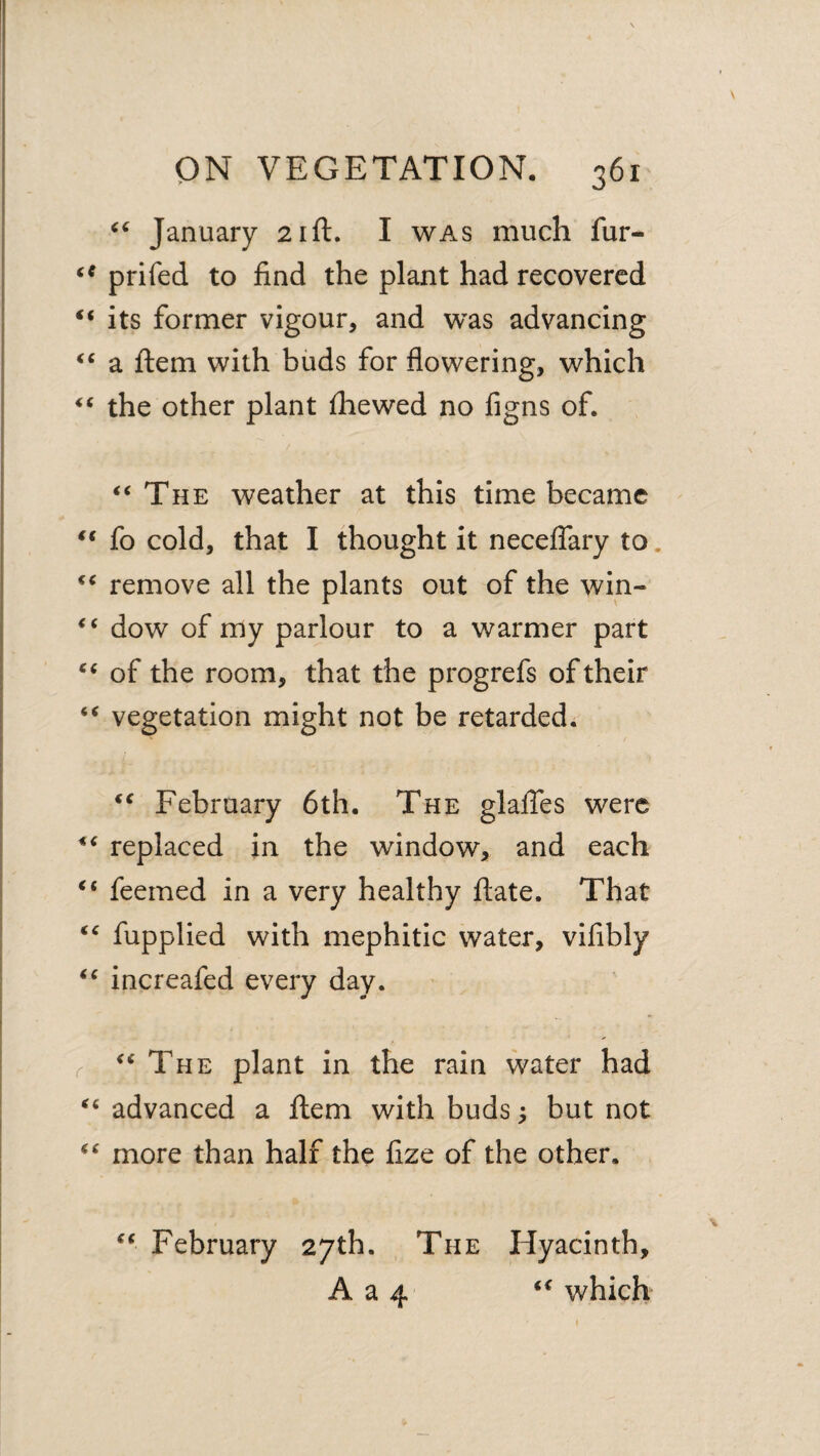 January 21ft. I was much fur- prifed to find the plant had recovered “ its former vigour, and was advancing a ftem with buds for flowering, which the other plant fhewed no figns of. ‘‘The weather at this time became “ fo cold, that I thought it neceffary to. “ remove all the plants out of the win- “ dow of my parlour to a warmer part “ of the room, that the progrefs of their “ vegetation might not be retarded. “ February 6th. The glafles were “ replaced in the window, and each “ feemed in a very healthy ftate. That “ fupplied with mephitic water, vifibly “ increafed every day. r “The plant in the rain water had “ advanced a flem with buds; but not “ more than half the fize of the other. “ February 27th. The Hyacinth, A a 4 “ which