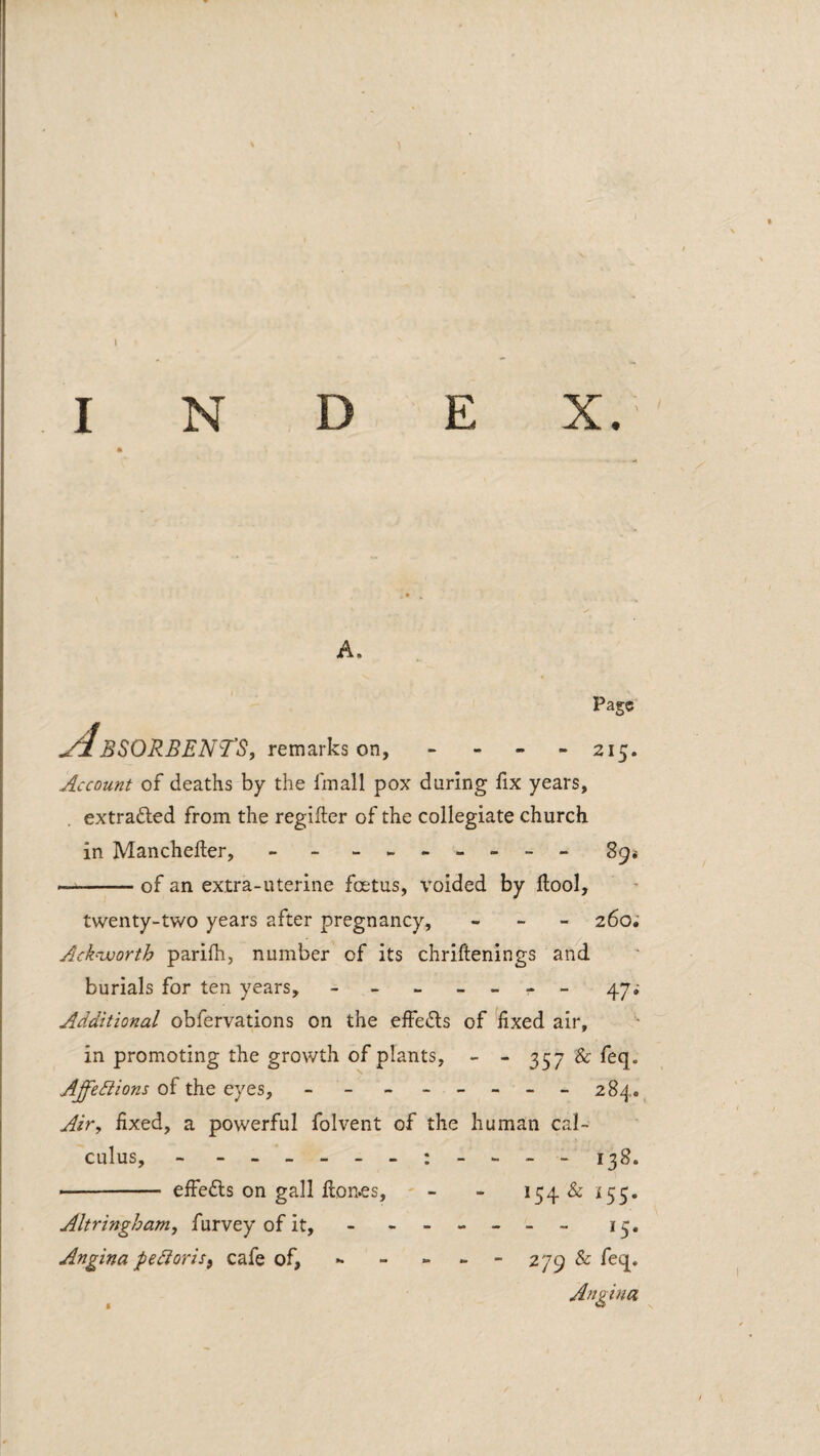 I A. Page yi BSORBENTS, remarks on, - - - - 215. Account of deaths by the finall pox during fix years, extradled from the regifter of the collegiate church in Manchefter, - - - 89* .of an extra-uterine foetus, voided by llool, twenty-two years after pregnancy, - - - 260; Ack-voorth parifh, number of its chriftenings and burials for ten years, - - - » - - _ 47; Additional obfervations on the effedls of fixed air, in promoting the growth of plants, - - 357 & feq. Affections of the eyes, - - - -- -- - 284. Air, fixed, a powerful folvent of the human cal¬ culus, - - - 138. ■- effefts on gall fton^s, - - - 154 & i55. Altringham, furvey of it, - - -- -- - 13. Angina peCioriSf cafe of, - - - - - 279 & feq. Angina