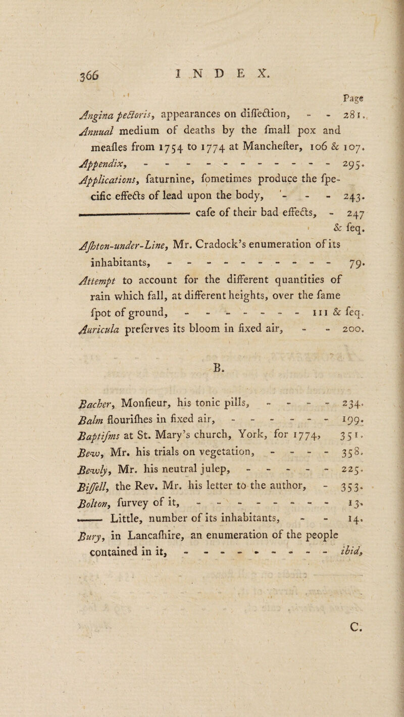 366 1 N D E X. ' ’ Page appearances on difledion, - - 281. Annual medium of deaths by the fmall pox and ' mealies from 1754 to 1774 at Mancheller, 106 & 107. Appendix y - - - - -- -- -- - 295. Applications^ faturnine, fpmetimes produce the fpe- cific effeds of lead upon the body, '- - - 243. . — .. cafe of their bad effeds, - 247 ' & feq. AJhton-under-Line, Mr. Cradock’s enumeration of its inhabitants, - -- -- -- -- - 79. Attempt to account for the different quantities of rain which fall, at different heights, over the fame fpot of ground, - - -----m & fcq. Auricula prcferves its bloom in fixed air, - - 200. B. Bacher, Monfieur, his tonic pills, » - - - 234. Balm flourifhes in fixed air, - - - - - - 199. Baptifms at St. Mary’s church, York, for 1774, 351. Beiv, Mr. his trials on vegetation, - - - - 358. Benjoly, Mr. his neutral julep, ----- 225. Bijfell, the Rev. Mr. his letter to the author, - 353. Bolton, furvey of it, - -.13. ... Little, number of its inhabitants, - - 14. Bury, in Lancafhire, an enumeration of the people contained in it, - ihid. C.