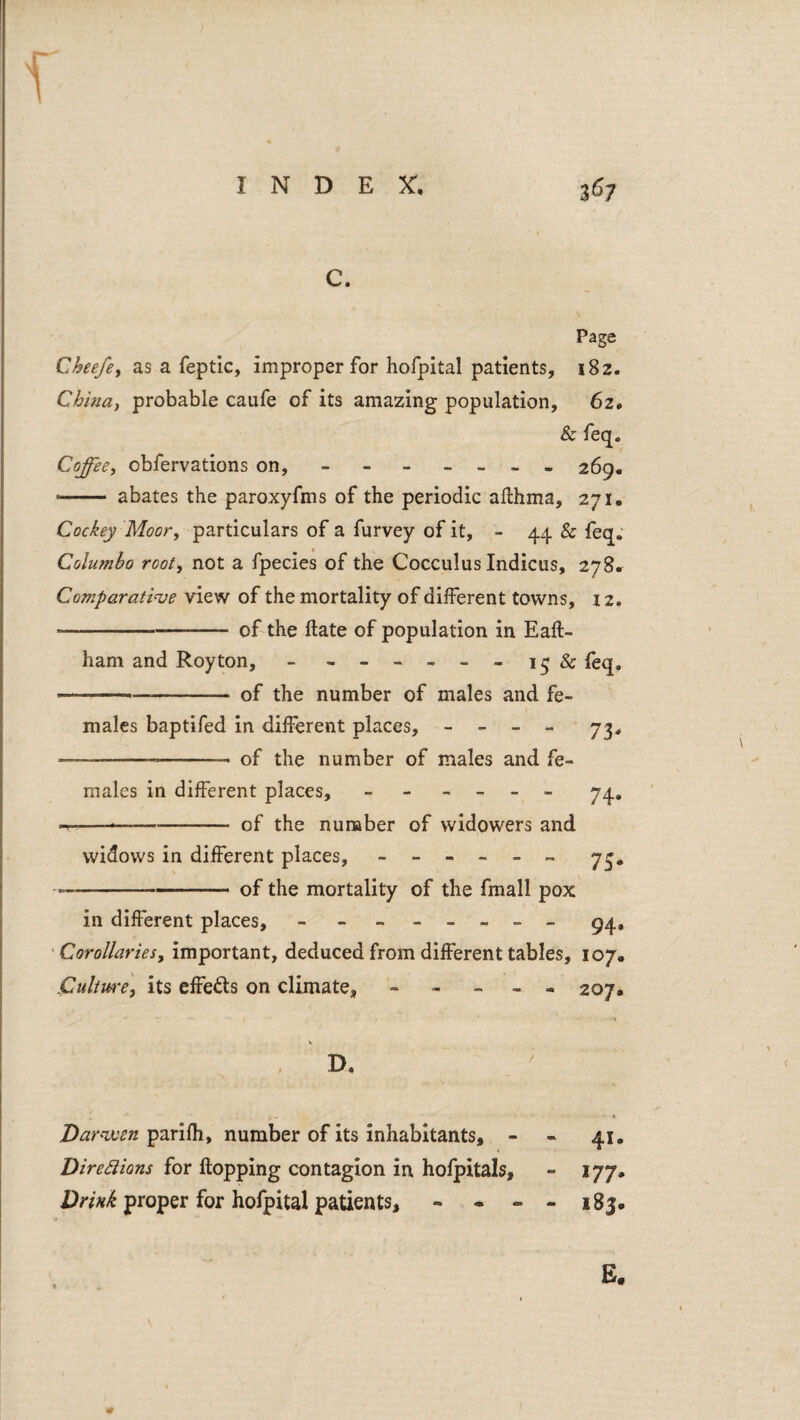 C. Page Cheefey as a feptic, improper for hofpital patients, iSz. Chintty probable caufe of its amazing population, 62. & feq. Coffee, obfervations on, - - - - - . - 269. —— abates the paroxyfms of the periodic allhma, 271. Cockey Moor, particulars of a furvey of it, - 44 & feq, Columbo rooty not a fpecies of the Cocculus Indicus, 27S. ComparatiHje view of the mortality of different towns, 12. -of the ftate of population in Eaft- ham and Roy ton, - - -- -- - & fbq. — --- of the number of males and fe¬ males baptifed in different places, - - - - yj, — ---- of the number of males and fe¬ males in different places, - - - - - - yq, --—--of the nunaber of widowers and widows in different places, ------ y^, --of the mortality of the fraall pox in different places, - - - -- -- - ^4, • Corollariesy important, deduced from different tables, 107. Cultmey its effects on climate, ----- 207, D, parilh, number of its inhabitants, - - 41. Diredions for flopping contagion in hofpitals, - 177. proper for hofpital patients, *• - - - 183. E.