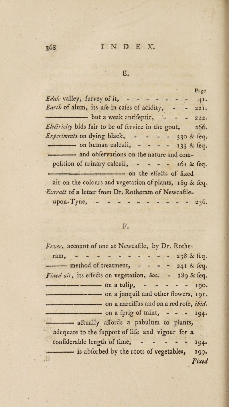 Jfis INDEX'. E. » Page Edale vzWeyy furvey of it, - * - - - - ,|.i. Earth of alum, its ufe in cafes of acidity, - - 221. - but a weak antifeptic, - 222. Ele^ricity bids fair to be of fervice in the gout, 266. Experiments on dying black, - - - - 330 & feq» ....... on human calculi, - - - » 133 & feq. ■ ' ■ and obfervations on the nature and com- polition of urinary calculi, - ~ - 161 & feq. --—,1,. - -- on the elFedls of fixed air on the colours and vegetation of plants, 189 & feq. Extra£i of a letter from Dr, Rotheram of Nevvcaftle- upon-Tyne, - 236. F. Fever, account of one at Newcafile, by Dr. Rothe¬ ram, *- - - _ - - 238 & feq. -method of treatment, - - - - 241 & feq. Fixed air, its effeds on vegetation, &e. - 189 & feq. ----- on a tulip, ----- j^o. » --— ' on a jonquil and other flowers, 191. ..— on a narcilTus and on a red rofe, Hid. ....—— on a fprig of mint, - - 194. »'■' adually afibrds a pabulum to plants, adequate to the fupport of life and vigour for a confiderable length of time, ----- 194, ..——is abforbed by the roots of vegetablesi 199. Fixed