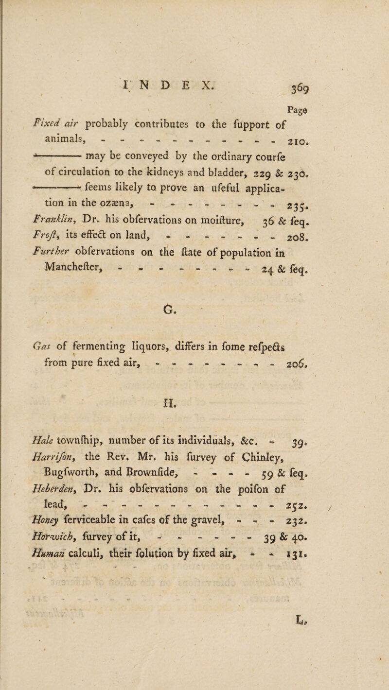 Paga Fixed air probably contributes to the fupport of animals, - - - 210. -may be conveyed by the ordinary courfe of circulation to the kidneys and bladder, 229 & 230. --- feems likely to prove an ufeful applica¬ tion in the ozsna, - -------233. Franklin^ Dr. his obfervations on moifture, 36 & feq. Froji, its effed on land, - - - _ . . . 208. Further obfervations on the ftate of population in Manchefter,.^-24 & feq. G. Gas of fermenting liquors, differs in fome refpeds from pure fixed air, - 206. H. ^<2/^ townlhip, number of its individuals, &c. - 39. HarrifoUi the Rev. Mr. his furvey of Chinley, Bugfworth, and Brownfide, - - « _ ^9 & feq, Heberdeny Dr. his obfervations on the polfon of lead, - - - -- -- -- -- - 232. Honey ferviceable in cafes of the gravel, - - - 232. HoY'Vjichy furvey of it, - - - - - - 39 & 40. Human calculi, their folution by fixed air, - - 131.