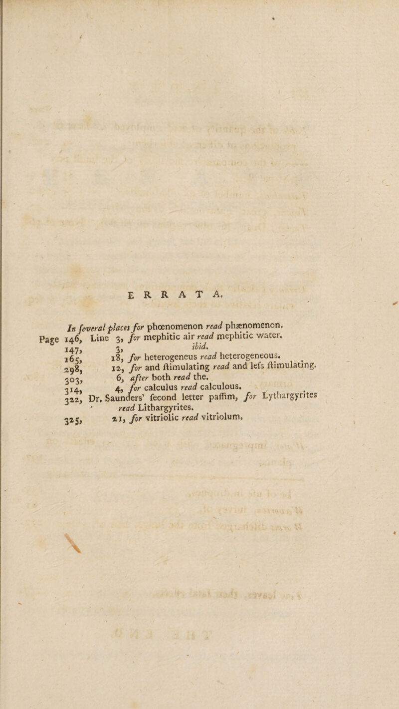 errata. In federal placet for phoenomenon read phzenomenon, Page 146, Line 3, for mephitic air read mephitic water, 3> 18, for heterogeneus read heterogeneous, la, for and flimulating read and lefs ftimulating. 6, after both read the, 4, for calculus read calculous. Dr. Saunders’ fecond letter paffim, for Lythargyrites ' read Lithargyrites. 325, for vitriolic read vitriolum. I47» 165, 298, 303> 3i4> 3a2>