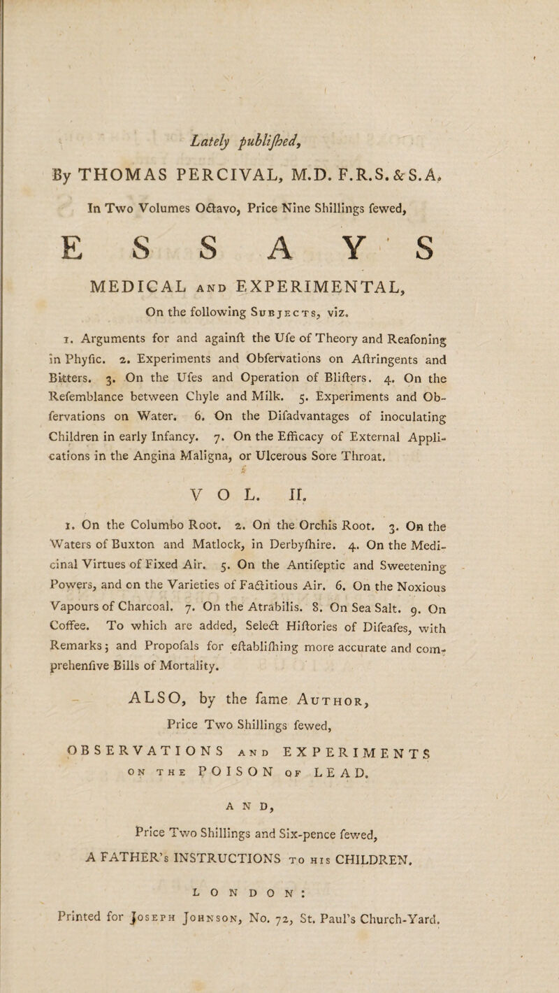 Lately publijhed. By THOMAS PERCIVAL, M.D. F.R.S. & S.A* In Two Volumes 0£l:avo, Price Nine Shillings fewed, ESSAYS MEDICAL AND EXPERIMENTAL, On the following Subjects, viz, 1. Arguments for and againft the Ufe of Theory and Reafoning in Phyfic. 2. Experiments and Obfervations on Aftringents and Bkters. 3. On the Ufes and Operation of Blifters. 4. On the Refemblance between Chyle and Milk. 5. Experiments and Ob¬ fervations on Water. 6. On the DIfadvantages of inoculating Children in early Infancy. 7. On the Efficacy of External Appli¬ cations in the Angina Maligna, or Ulcerous Sore Throat. VOL. 11. 1. On the Colombo Root. 2. On the Orchis Root. 3. On the Waters of Buxton and Matlock, in Derbyfhire. 4. On the Medi¬ cinal Virtues of Fixed Air. 5. On the Antifeptic and Sweetening Powers, and on the Varieties of Fadfitious Air. 6. On the Noxious Vapours of Charcoal. 7. On the Atrabilis. 8. On Sea Salt. 9. On Coffee. To which are added, Seledl Hiffories of Difeafes, with Remarks j and Propofals for eftabliffiing more accurate and com- prehenfive Bills of Mortality. ALSO, by the fame Author, Price Two Shillings fewed, OBSERVATIONS and EXPERIMENTS ON THE POISON OF LEAD. A N D, Price Two Shillings and Six-pence fev/ed, A FATHER’S INSTRUCTIONS to his CHILDREN. London: Printed for Joseph Johnson, No. 72, St. Paul’s Church-Yard.