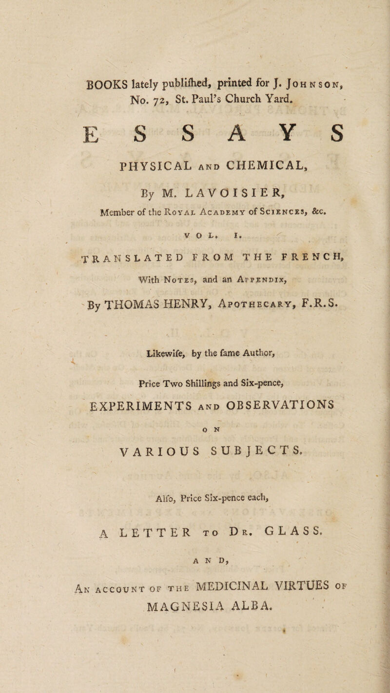 BOOKS lately publiftied, printed for J. Joh n son, No. 72, St. PauPs Church Yard. essays PHYSICAL AND CHEMICAL, By M. LAVOISIER, Member of the Roy At Academy of Sciences, &c. V O L. I. ' « TRANSLATED FROM THE FRENCH, With Notes, and an Appendix, By THOMAS HENRY, Apothecary, F.R.S. Likewife, by the fame Author, Price Two Shillings and Six-pence, EXPERIMENTS and OBSERVATIONS O N VARIOUS SUBJECTS. I ' Alfo, Price Six-pence each, A LETTER to Dr, GLASS. AND, An account op the MEDICINAL VIRTUES of MAGNESIA ALBA. f