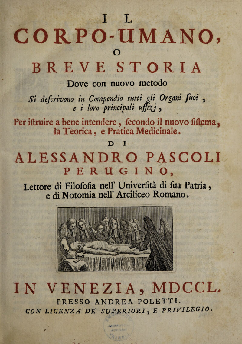 I L CORPO-UMANO, o BREVE STORIA Dove con nuovo metodo Si deferivano in Compendio tutti gli Organi fuoi y e i loro principali uffkj ? Per iftruire a bene intendere, fecondo il nuovo fiftema, la Teorica, e Pratica Medicinale. D i ALESSANDRO PASCOLI PERUGINO, Lettore di Filofofia nell’ Univerfità di fua Patria, e di Notomia nell’ Arciliceo Romano. IN VENEZIA, MDCCL, PRESSO ANDREA POLETTI. CON LICENZA DE' SUPERIORI, E PRIVILEGIO.