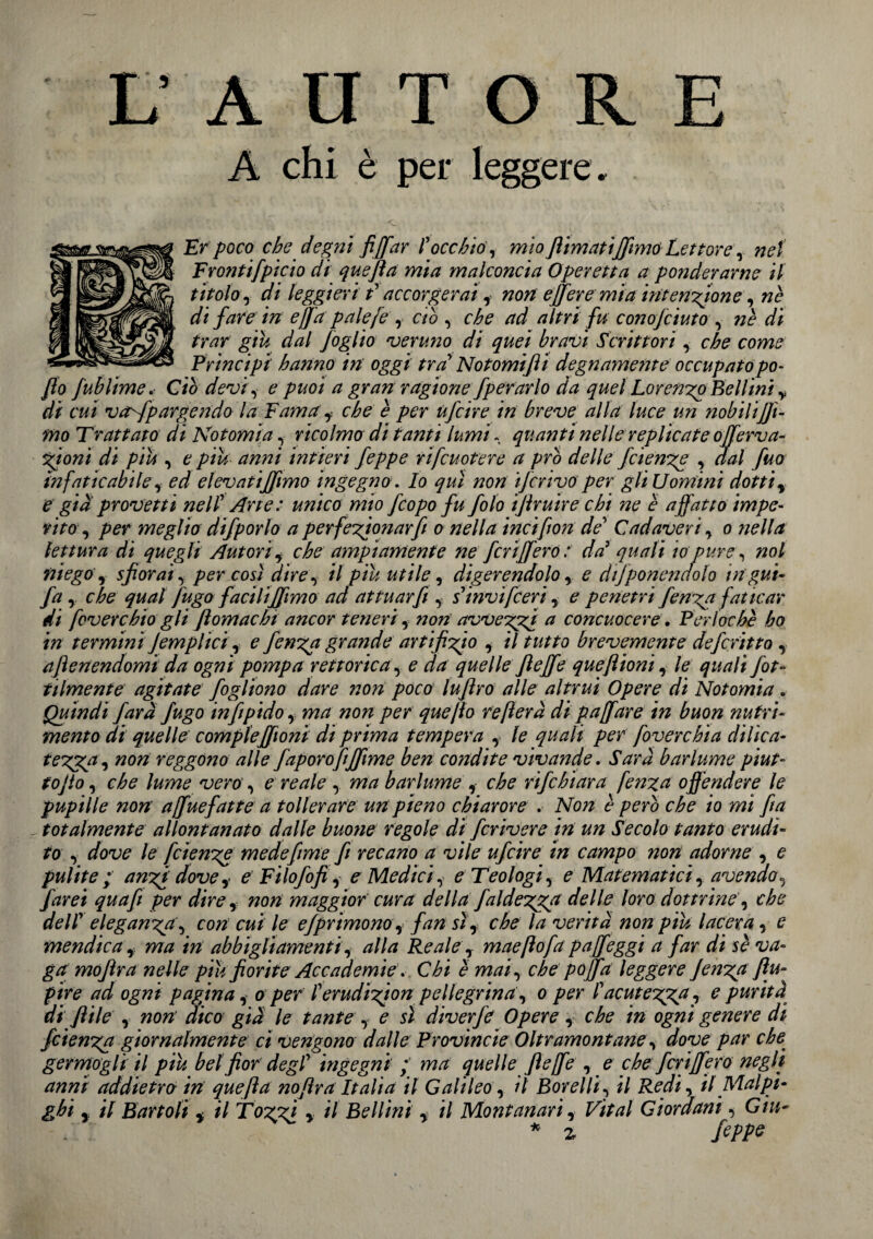 AUTOR A chi è per leggere . Er poco che degni fi [far ? occhiò, mìo flimatifilmò Lettore, net Frontifpicio di quefia mia malconcia Operetta a ponderarne il titolo, di leggieri t1 accorgerai, non efifere mia intensione, ne di fare in ejja pale [e , ciò , che ad altri fu conofciuto, nè di trar giu dal foglio veruno di quei bravi Scrittori, che come Principi hanno in oggi tra Notomifii degnamente occupato po- fio fublime. Ciò devi, e puoi a gran ragione fperarlo da quel Lorengo Bellini y di cui vaffpargendo la Fama, che è per ufcirein breve alla luce un nobili fil¬ mo Trattato di Notomi a , ricolmo di tanti lumi, quanti nelle replicate offerva- gioni di piu , e piu anni intieri feppe rìfcuotere a prò delle fcienge , dal fuo infaticabile , ed elevati filmo ingegno. Io qui non iJcrtvo per gli Uomini dotti, e già provetti nell1 Arte: unico mio feopo fu folo ifiruire chi ne è affatto impe¬ rito, per meglio difporlo a perfegionarfi o nella incifion de1 Cadaveri , o nella lettura di quegli Autori, che ampiamente ne feri fiero : da1 quali io pure, noi ni ego, sfiorai, per così dire, il piu utile, digerendolo , e dtfponendolo ingui- fa , che qual fugo facili filmo ad attuar fi , s1invifieri, e penetri fenga fat icar di foverchio gli fi om ac hi ancor teneri, non avveggi a concuocere. Perl oche ho in termini Jempiici , e fenga grande artifigio , il tutto brevemente deferitto , afienendomi da ogni pompa rettortea, e da quelle fiejfe queftioni, le quali fot» tilmente agitate fogliono dare non poco lufiro alle altrui Opere di Notomia . Quindi farà fugo infipido, ma non per queflo re fiera di p a[fare in buon nutri¬ mento dì quelle compiefiionì di prima tempera , le quali per foverchia dillea- tegqga, non reggono alle faporofifilme ben condite vivande. Sarà barlume piut- tojto, che lume vero , e reale , ma barlume , che rifehiara fenga offendere le pupille non affuefatte a tollerare un pieno chiarore . Non è però che io mi fin totalmente allontanato dalle buona regole dì fcrivere in un Secolo tanto erudi¬ to , dove le fcienge medefime fi recano a vile ufcire in campo non adorne , e pulite; angi dove, e Filofofi, e Medici, e Teologi, e Matematici, avendo, farei quafi per dire , non maggior cura della faldegga delle loro dottrine, che dellv eleganga, con cui le efprimono, fan sì, che la verità non piu lacera, e mendica , ma in abbigliamenti, alla Reale, maeftofa paffeggi a far di sè va¬ gamofir a nelle più fiorite Accadem ie. Chi è mai, che pofifa leggere fenga ftu- pire ad ogni pagina, o per ferudigion pellegrina , o per l'acutegga, e purità di fiile , non’ dico già le tante , e sì diverfe Opere, che in ogni genere di fcìenga giornalmente ci vengono dalle Provincie Oltramontane, dove par che germogli il piu bel fior degl1 ingegni ; ma quelle fi effe , e che ferì fifero negli anni addietro in quefia nofir a Italia il Galileo, il Borei li, il Redi, il Mal pi- ghi , il Bar foli , il Toggi , il Bellini , il Montanari, Vital Giordani, Giu- * z fcppe