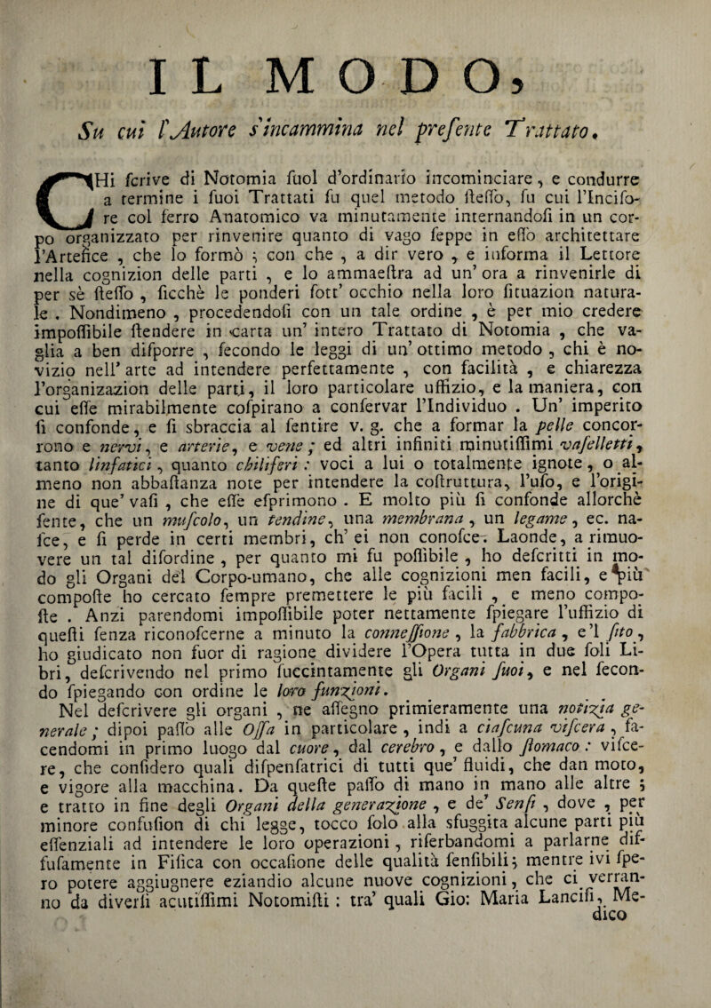 IL MODO, Su cui l'Autore s incammina nel preferite Trattato, CHi fcrive di Notomia fuol d’ordinario incominciare, e condurre a termine i fuoi Trattati fu quel metodo ideilo, fu cui l’Incifo- re col ferro Anatomico va minutamente internandoli in un cor¬ po organizzato per rinvenire quanto di vago feppe in elio architettare l’Artefice , che lo formò } con che , a dir vero e informa il Lettore nella cognizion delle parti , e lo ammaeftra ad un’ ora a rinvenirle di per sè fteffo , ficchè le ponderi fott’ occhio nella loro fituazion natura¬ le . Nondimeno , procedendoli con un tale ordine , è per mio credere impoflibile ftendere in carta un’ intero Trattato di Notomia , che va¬ glia a ben difporre , fecondo le leggi di un’ ottimo metodo , chi è no¬ vizi nell* arte ad intendere perfettamente , con facilità , e chiarezza l’organizazion delle parti, il loro particolare uffizio, e la maniera, con cui effe mirabilmente cofpirano a confervar l’Individuo . Un’ imperito fi confonde, e fi sbraccia al fentire v. g. che a formar la pelle concor¬ rono e nervi, e arterie, e vene ; ed altri infiniti rainutiffimi vafelletti , tanto linfatici, quanto chiliferi: voci a lui o totalmente ignote, o al¬ meno non abbaftanza note per intendere la coftruttura, l’ufo, e l’origi¬ ne di que’ vafi , che efiè efprimono . E molto più fi confonde allorché lente, che un mufcolo, un tendine, una membrana , un legame, ec. na¬ fte, e fi perde in certi membri, eh’ei non conofce-. Laonde, a rimuo¬ vere un tal difordine , per quanto mi fu pofiìbile , ho deferitti in mo¬ do gli Organi del Corpo-umano, che alle cognizioni men facili, e*pm compofte ho cercato fempre premettere le piu focili , e meno compo- fte . Anzi parendomi imponìbile poter nettamente fpiegare l’uffizio di quelli lenza riconofcerne a minuto la canneffione , la fabbrica , e’1 fìto, ho giudicato non fuor di ragione dividere l’Opera tutta in due foli Li¬ bri, deferivendo nel primo fuccintamente gli Organi fuoiy e nel fecon¬ do fpiegando con ordine le laro funzioni, Nel deferivere gli organi , ne affegno primieramente una notizia ge¬ nerale ; dipoi palio alle Offa in particolare, indi a ciafcuna vifeera , fa¬ cendomi in primo luogo dal cuore, dal cerebro, e dallo Jìomaco : vifee- re, che confiderò quali difpenfatrici di tutti que’fluidi, che dan moto, e vigore alla macchina. Da quefte palio di mano in mano alle altre , e tratto in fine degli Organi della generazione , e de’ Senfi , dove , per minore confufion di chi legge, tocco folo.alla sfuggita alcune parti piu eflenziali ad intendere le loro operazioni, riferendomi a parlarne dif- fufamente in Fifìca con occafione delle qualità fenfibili, mentre ivi fpe- ro potere aggiugnere eziandio alcune nuove cognizioni, che ci verran¬ no da divelli acutiffimi Notomifti : tra’ quali Gio: Maria Lancili, Me¬ dico