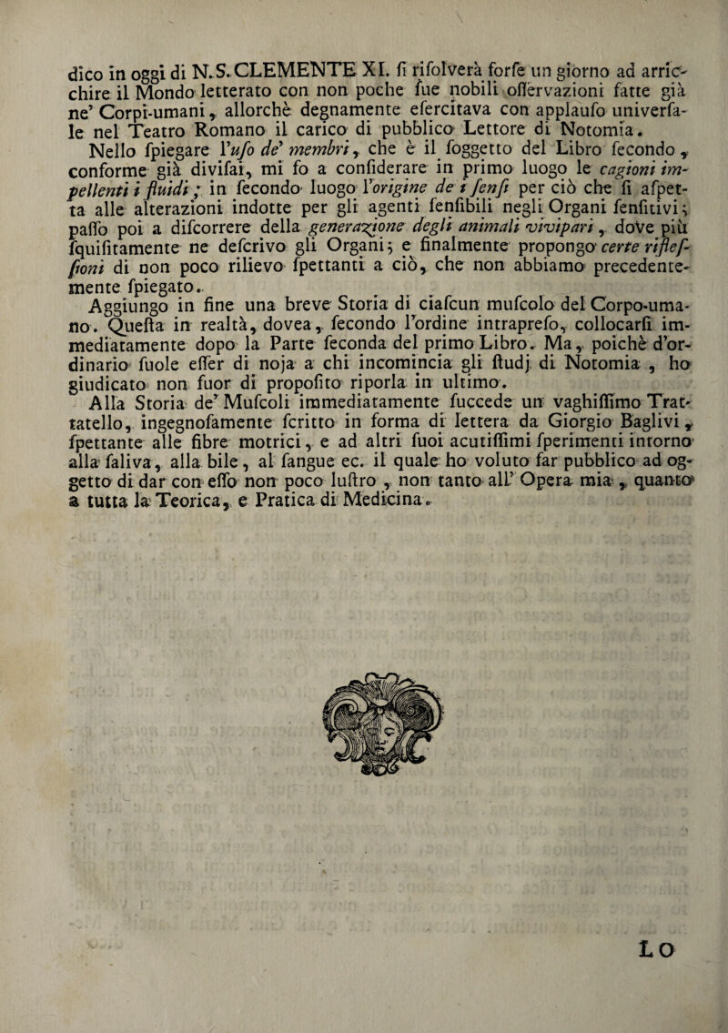 \ dico in oggi di N.S. CLEMENTE XI. fi rifolverà forfè un giorno ad arric¬ chire il Mondo letterato con non poche fue nobili oflèrvazioni fatte già ne’ Corpi-umani, allorché degnamente efercitava con applaufo univerfa- le nel Teatro Romano il carico, di pubblico Lettore di Notomia. Nello fpiegare l'ufo de membri , che è il foggetto del Libro fecondo , conforme già divifai, mi fo a confiderare in primo luogo le cagioni im¬ pellenti i fluidi ; in fecondo* luogo {'origine de i/enfi per ciò che fi afpet- ta alle alterazioni indotte per gli agenti fenfibili negli Organi fenfitivi ; palio poi a difcorrere della generatone degli animali vivipari, doVe più fquifitamente ne deferivo gli Organi; e finalmente propongo' certe ripef- fioni di non poco rilievo fpettanti a ciò, che non abbiamo precedente- mente fpiegato. Aggiungo in fine una breve Storia di ciafcun mufcolo del Corpo-uma¬ no. Quella in realtà, dovea, fecondo l’ordine intraprefo, collocarli im¬ mediatamente dopo la Parte feconda del primo Libro^ Ma, poiché d’or¬ dinario fuole effer di noja a chi incomincia gli fiudj di Notomia , ho giudicato non fuor di propofito riporla in ultimo. Alla Storia de’Mufcoli immediatamente fuccede un vaghiffimo Trat- rateilo, ingegnofamente fcritto in forma ài lettera da Giorgio Raglivi, Spettante alle fibre motrici, e ad altri fuoi acutiflimi Sperimenti intorno allafaliva, alla bile, al fangue ec. il quale ho voluto far pubblico ad og¬ getto di dar con effo non poco luftro , non tanto all’ Opera mia , quanto^ a tutta la Teorica, e Pratica di Medicina. LO
