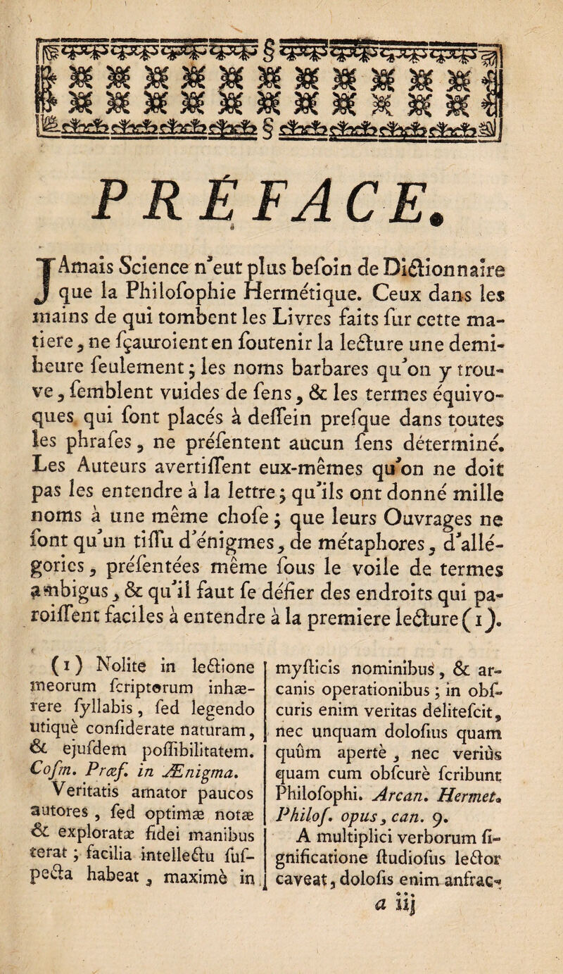 PRÉFACE. <1 w JAmais Science n'eut plus befoin de Diélionnaire que la Philofophie Hermétique. Ceux dans les mains de qui tombent les Livres faits fur cette ma¬ tière , ne fçauroienten foutenir la lefhire une demi- heure feulement • les noms barbares qu'on y trou¬ ve , femblent vuides de fens, & les termes équivo¬ ques qui font placés à deffein prefque dans toutes les phrafes, ne préfentent aucun fens déterminé. Les Auteurs avertifiTent eux-mêmes qu'on ne doit pas les entendre à la lettre j qu'ils ont donné mille noms à une même chofe j que leurs Ouvrages ne font qu'un tifiu d'énigmes, de métaphores, d'allé¬ gories , préfentées même fous le voile de termes ambigus, & qu il faut fe défier des endroits qui pa¬ rodient faciles à entendre à la première le£ture(d^. ( i ) Nolite in le&ione îneorum feriptorum inhæ- rere fyllabis, fed legendo utiquè confiderate naturam, ejufdem poffibilitatem. Cofm. Prœf. in Ænigma. Veritatis amator paucos autores , fed optimæ notæ & exploratæ fidei manibus terat ; facilia intelleéiu fuf- peéla habeat 3 maximè in, myfticis nominibué, & ar- canis operationibus ; in obf. curis enim veritas delitefeit, nec unquam dolofius quam quûm apertè, nec veriùs quam cum obfcurè feribune Philofophi. Arc an. Hermet* Philof. opus, can. 9. A multiplici verborum fi- gnificatione ftudiofus le&or caveat, dolofis enim anfraç-*