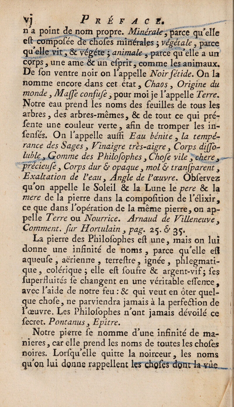 V-j Préfacé. , ^ > # tm •• • n a point de nom propre. Minérale ^ parce qu'elle eft^ compofée 3e chofes minérales ÿ végétale, parce qu elle vit , & végété $ animale 3 parce qu'elle a un corps , une ame & un efprit, comme les animaux. De fbn ventre noir on l’appelle Noir fétide. On la nomme encore dans cet état, Chaos, Origine du monde, Maffe confufe , pour moi je l’appelle Terre. Notre eau prend les noms des feuilles de tous les arbres, des arbres-mêmes, & de tout ce qui pré- fente une couleur verte , afin de tromper les in- fenfés. On l’appelle auftl Eau bénite , la tempé¬ rance des Sages , Vinaigre très-aigre , Corps dijjb- lublex Gomme des Philofophes , Chofe vile . chere + ~~ j precieuje , Corps dur & opaque , mol & tranjparent , Exaltation de Veau , Angle de Voeuvre. Obfervez qu on appelle le Soleil & la Lune le pere & la mere de la pierre dans la composition de l’élixir, ce que dans l’opération de la même pierre, on ap¬ pelle Terre ou Nourrice. Arnaud de Villeneuve , Comment. fur Hortulain , pag. 25. & 35. La pierre des Philofophes eft une, mais on lui donne une infinité de noms , parce qu’elle efl aqueufe, aérienne, terreftre, ignée, phlegmati- que , colérique ; elle eft foufre & argent-vif; fe$ fuperfitiités fe changent en une véritable effente, avec l’aide de notre feu : & qui veut en ôter quel¬ que chofe, ne parviendra jamais à la perfeéfion de 1 l’œuvre. Les Philofophes n'ont jamais dévoilé ce fecret. Pontanus , Epltre. Notre pierre fe nomme d’une infinité de ma¬ niérés, car elle prend les noms de toutes les chofes noires. Lorfqu’elle quitte la noirceur, les noms qu’on lui donne rappellent les chofes donrla vue _ ,