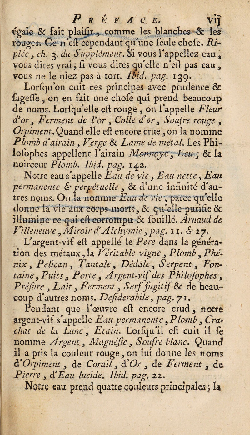 égale & fait plaifîr ? comme les blanches & les rouges. Ce n'eft cependant qu'une feule chofe. Ri- plée, ch. 3. du Supplément. Si vous l'appeliez eau, vous dites vrai ; fi. vous dites quelle n'eft pas eau , vous ne le niez pas à tort. Ibid, pag. 139. Lorfqu'on cuit ces principes avec prudence & fageiïe 3 on en fait une chofe qui prend beaucoup de noms. Lorfqu'elle eft. rouge , on l'appelle Fleur d'or, Ferment de l'or , Colle d*or, Soufre rouge , Orpiment. Quand elle eft encore crue * on la nomme Plomb d*airain , Verge &. Lame de métal, Les Phi- lofophes appellent l'airain Monnçye, Ecu j & la noirceur Plomb, Ibid. pag. 1^2. Notre eau s'appelle Eau de vie , Eau nette, Eau permanente & perpétuelle , & d'une infinité d'au¬ tres noms. On la nomme Eau de vie, parce qu'elle donne la vie aux corps morts * & qu'elle purifie & illumine ce qui eft corrompu & fouillé. Arnaud de Villeneuve 3 Miroir dé A Ichymie , pag. 11. & 27. L'argent-vif eft appellé le Pere dans la généra¬ tion des métaux ? la Véritable vigne , Plomb , Phé¬ nix , Pélican, Tantale, Dédale, Serpent, Fon* laine , Puits , Porte , Argent-vif des Philo/ophes , Préfure > Lait, Ferment, Serf fugitif & de beau¬ coup d'autres noms. Defiderabile, pag. 71. Pendant que l'œuvre eft encore crud, notre argent-vif s'appelle Eau permanente ,Plomb , Cra¬ chat de la Lune, Etain. Lorfqu'il eft cuit il fç nomme Argent, Magnéfie , Soufre blanc. Quand il a pris la couleur rouge3 on lui donne les noms d'Orpiment , de Corail, dé Or , de Ferment , de Pierre , dé Eau lucide. Ibid. pag. 22. Notre eau prend quatre couleurs principales; la