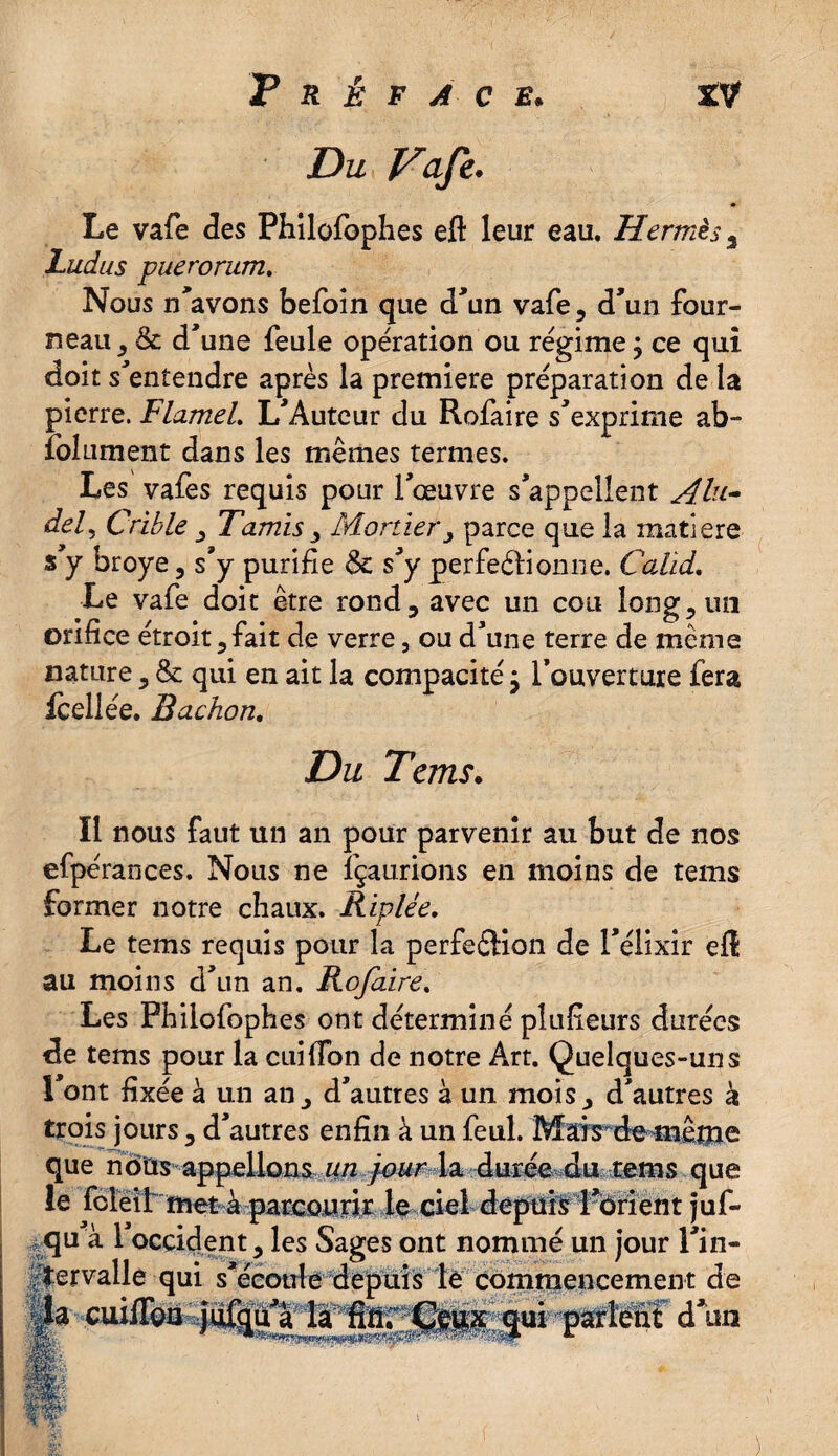 Vafk. Le vafe des Philofophes eft leur eau. Hermès 2 Ludus puerorum. Nous n'avons befoin que d'un vafe, d'un four¬ neau , & d'une feule opération ou régime ; ce qui doit s'entendre après la première préparation de la pierre. FlameL L'Auteur du Rofaire s'exprime ab- folument dans les mêmes termes. Les vafes requis pour l'œuvre s'appellent Alu- del, Crible , Tamis > Mortier, parce que la matière s'y broyé , s'y purifie & s'y perfectionne. Calid. Le vafe doit être rond, avec un cou long, mi orifice étroit,fait de verre, ou d'une terre de même nature, & qui en ait la compacité} l’ouverture fera fceliée. Bachon, Du Tans. Il nous faut un an pour parvenir au but de nos efpérances. Nous ne fçaurions en moins de tems former notre chaux. Riplée. Le tems requis pour la perfection de l'élixir eft au moins d'un an. Rofaire. Les Philofophes ont déterminé plulieurs durées de tems pour la cuiffon de notre A*rt. Quelques-uns l’ont fixée à un an, d'autres à un mois, d'autres à trois jours, d’autres enfin à un feul. Mais de même que nous appelions un four la durée du tems que le foleil met à parcourir le ciel depuis l'orient juf- qu à 1 occident, les Sages ont nommé un jour l'in¬ tervalle qui s'écoule depuis le commencement de - d un la cuilïbii;}u&uAa ^