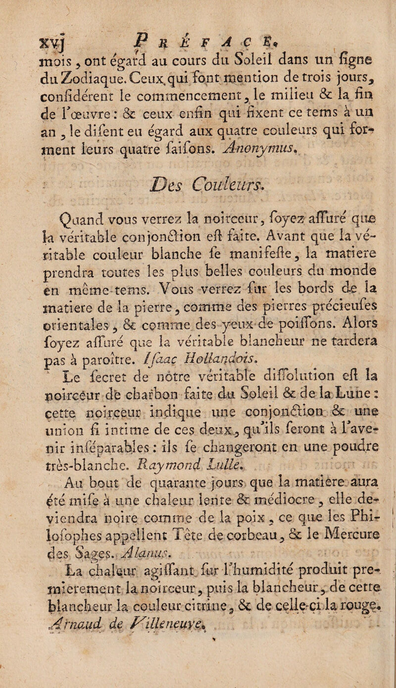 KVj P K Ê F A C mois , ont égard au cours du Soleil dans un fîgne du Zodiaque, Ceux,qui font mention de trois jours, confidérent le commencement, le milieu & la fin de l'œuvre : & ceux enfin qui fixent ce tems à un an , le difient eu égard aux quatre couleurs qui for¬ ment leurs quatre faifons. Anonymus, Des Couleurs. Quand vous verrez la noirceur, foyez alluré que k véritable conjonddion efi faîte. Avant que la vé¬ ritable couleur blanche le manifefie, la matière prendra toutes les plus belles couleurs du monde en meme tems. Vous verrez fur les bords de la matière de la pierre, comme des pierres préeieufes orientales , & comme des yeux de poilTons. Alors foyez alluré que la véritable blancheur ne tardera pas à paroitre. Ifaaç Hollandais, v Le fecret de nôtre véritable diÏÏblution efi la noirceur de charbon faite du Soleil & de la Lune : cette noirceur indique une conjonéUon & une union fi intime de ces deux, qu'ils feront à l'ave¬ nir inféparables ; ils fe changeront en une poudre très-blanche. B.aymond Lulle. Au bout de quarante jours que la matière aura été mife à une chaleur lente & médiocre , elle de¬ viendra noire comme de la poix, ce que les Phi- lofophes appellent Tête de corbeau, & le Mercure des Sages. Alanus. La chaleur agiffant fur l'humidité produit pre¬ mièrement la noirceur, puis la blancheur, de cette blancheur la couleur citrine, de de celle-ci la rouge* Arnaud de Dille neuve* • »✓' » * • - - • / i *