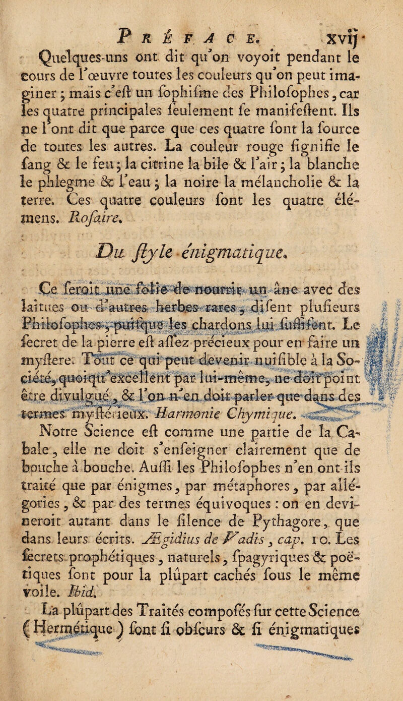 Préfacé. Xvij- Quelques-uns ont dit qu'on voyoit pendant le cours de l'œuvre toutes les couleurs qu'on peut ima¬ giner y mais c'efi un fophifme des Philofophes,car les quatre principales feulement le manifefknt. Ils ne 1 ont dit que parce que ces quatre font la fource de toutes les autres. La couleur rouge lignifie le fang & le feu ; la citrine la bile & l'air ; la blanche le phlegme & l'eau ; la noire la raélancholie & la terre. Ces quatre couleurs font les quatre élé~ mens. Pwfaire. Du fijU énigmatique* Ce. fer.oiCjUnè':Mfe^e;'-ïî0amf->- un âne avec des laitues ou d'autres herbes rare#, dirent plufîeurs Philofonho^îMifeie les chardons lui fuffifent. Le iecret de la pierre elt allez précieux pour en faire un myfiere. Tout ce qui peut devenir nuifiblc à la So-1 ciété, quoiqti'exceilent par lui-même, ne dôîfpoint être divulgué, & l'on^n'm doitparler -que dans des termes my ire ueux. Harmonie Chymiiue. Notre Science eft comme une partie de la Ca¬ bale , elle ne doit s'enfeigner clairement que de bouche â bouche. Aufli les Philofophes n'en ont ils traite que par énigmes, par métaphores, par allé¬ gories , & par des termes équivoques : on en devl- neroit autant dans le filence de Pythagore, que dans leurs écrits. Æpïdius de Dadis , cap. 10. Les lecrets prophétiques, naturels, fpagytiques & poé¬ tiques font pour la plupart cachés fous le même voile. MicL La plupart des Traités compofés fur cette Science ( Hermétique ) font li obfcurs 6c fi énigmatiques