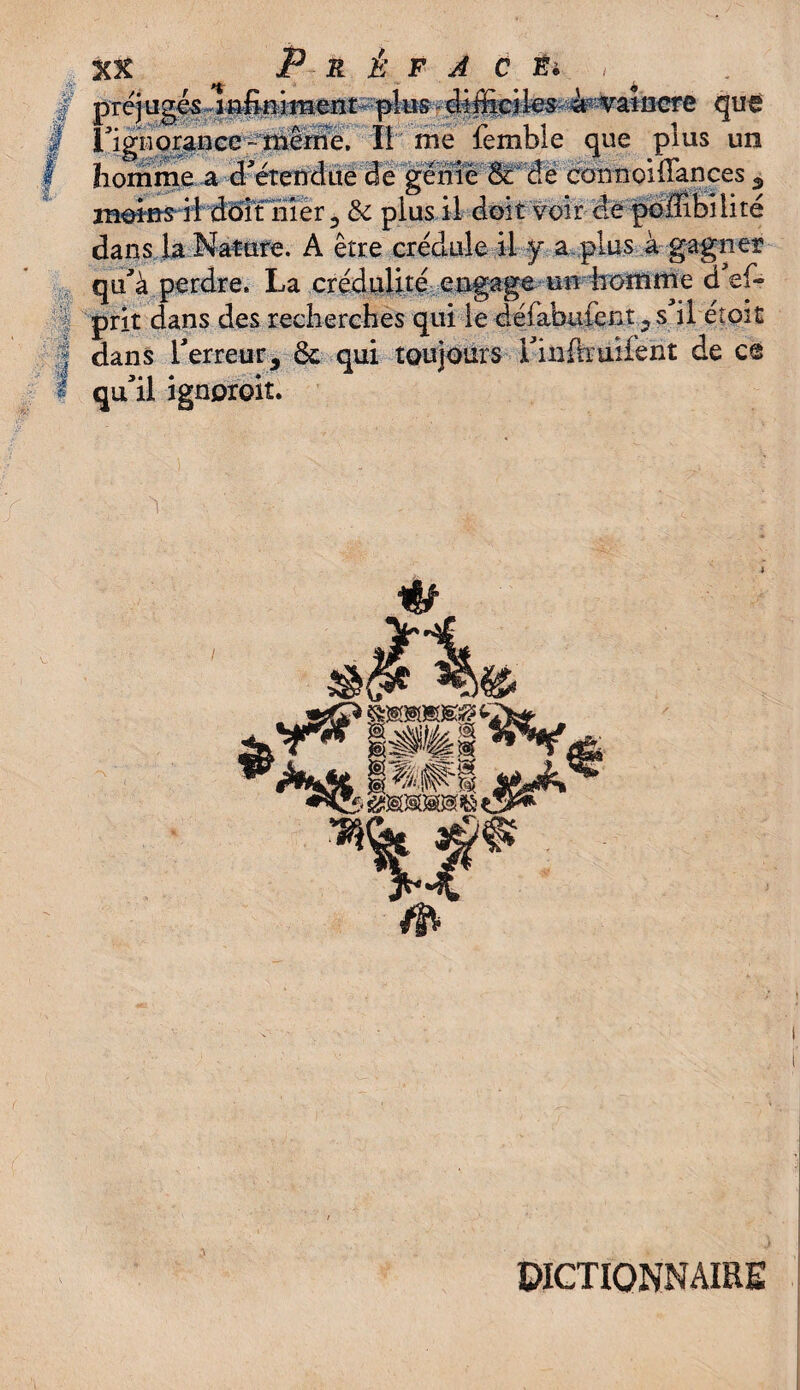XX P R È F J C *4 | préjue& lafomerit plus- Æffiriles àp vaincre que i igoorance-merne. II me lemble que plus un homme a d'étendue de génie & de cou noi (Tances ^ m@ins ii d5itliîér , de plus il doit voir de poilibi lire dans la Nature. A être crédule il y a plus à gagner qu'à perdre. La crédulité engage un homme d'ef- 1 prit dans des recherches qui le défabiifent, s il étoit | dans l'erreur, Ôc qui toujours i'inftruilent de c@ I qu'il ignproit. DICTIONNAIRE
